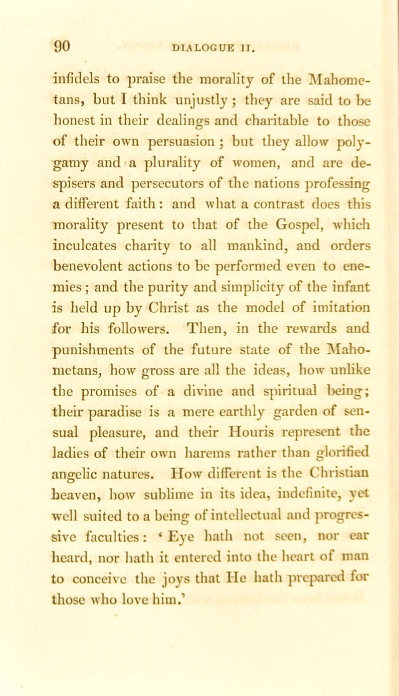 infidels to praise the morality of the Mahome- tans, but I think unjustly; they are said to be honest in their dealings and charitable to those of their own persuasion ; but they allow poly- gamy and'a plurality of women, and are de- spisers and persecutors of the nations jirofessing a different faith: and what a contrast does this morality present to that of the Gospel, which inculcates charity to all mankind, and orders benevolent actions to be performed even to ene- mies ; and the purity and simplicity of the infant is held up by Christ as the model of imitation for his followers. Then, in the rewards and punishments of the future state of the IMaho- metans, how gross are all the ideas, how unlike the promises of a divine and spiritual being; their paradise is a mere earthly garden of sen- sual pleasure, and their Houris represent the ladies of their own harems rather than glorified angelic natures. How different is the Christian heaven, how sublime in its idea, indefinite, yet well suited to a being of intellectual and progres- sive faculties: ‘Eye hath not seen, nor ear heard, nor hath it entered into the heart of man to conceive the joys that He hath prepared for those who love him.’