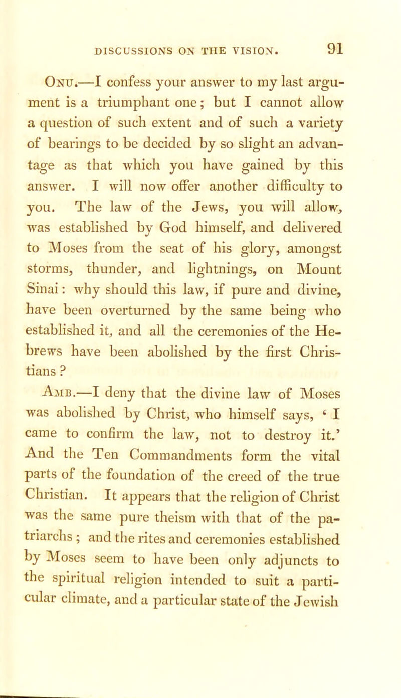 Ond.—I confess your answer to my last argu- ment is a triumphant one; but I cannot allow a question of such extent and of such a variety of bearings to be decided by so slight an advan- tage as that which you have gained by this answer. I will now offer another difficulty to you. The law of the Jews, you will allow, was established by God himself, and delivered to Moses from the seat of his glory, amongst storms, thunder, and lightnings, on Mount Sinai; why should this law, if pure and divine, have been overturned by the same being who established it, and all the ceremonies of the He- brews have been abolished by the first Chris- tians ? Amb.—I deny that the divine law of Moses was abolished by Christ, who himself says, ‘ I came to confirm the law, not to destroy it.’ And the Ten Commandments form the vital parts of the foundation of the creed of the true Christian. It appears that the religion of Christ was the same pure theism with that of the pa- triarchs ; and the rites and ceremonies established by Moses seem to have been only adjuncts to the spiritual religion intended to suit a parti- cular climate, and a particular state of the Jewish