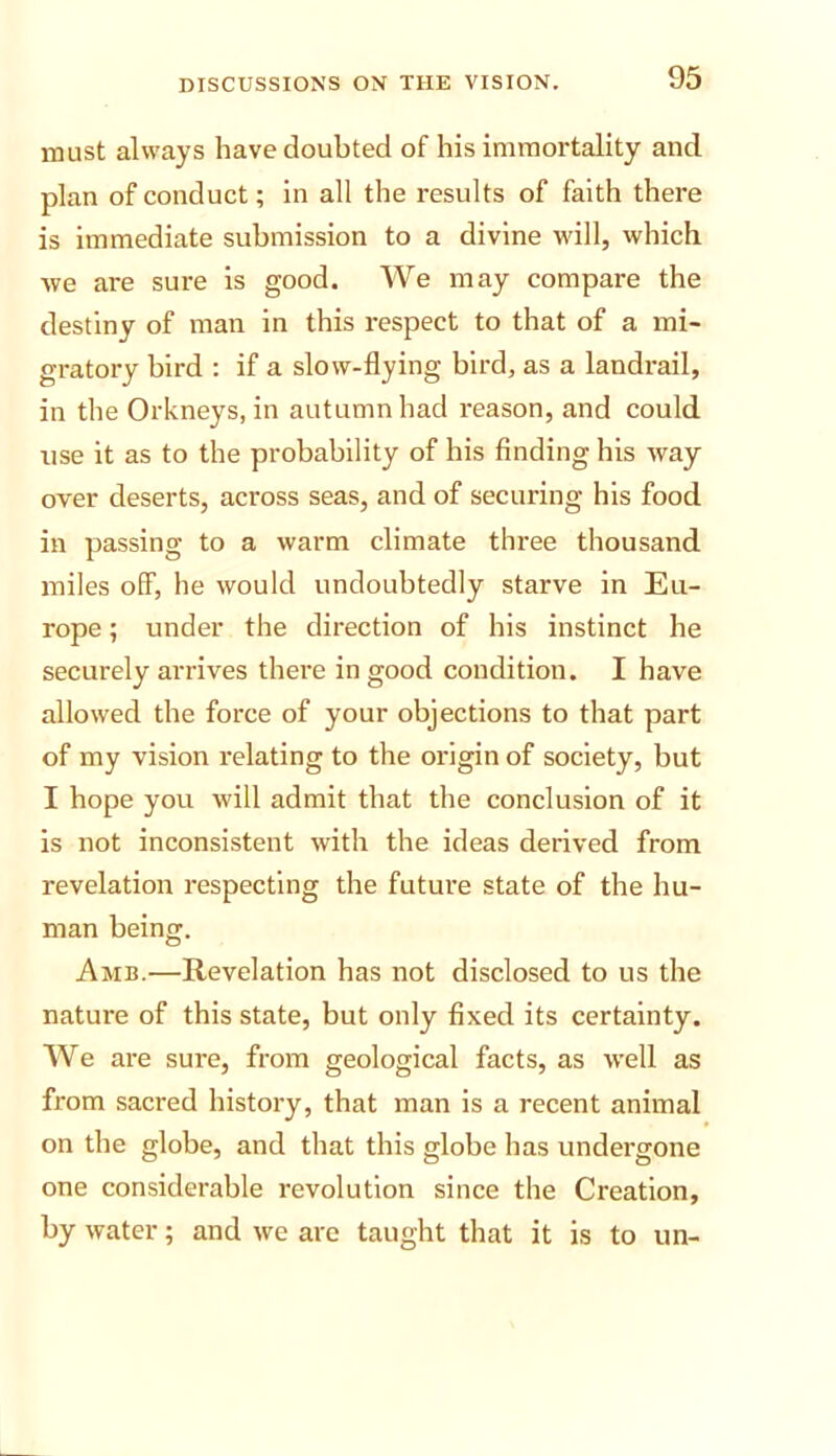 must always have doubted of his immortality and plan of conduct; in all the results of faith there is immediate submission to a divine will, which we are sure is good. We may compare the destiny of man in this respect to that of a mi- gratory bird : if a slow-flying bird, as a landrail, in the Orkneys, in autumn had reason, and could use it as to the probability of his finding his way- over deserts, across seas, and of securing his food in passing to a warm climate three thousand miles off, he would undoubtedly starve in Eu- rope ; under the direction of his instinct he securely arrives there in good condition. I have allowed the force of your objections to that part of my vision relating to the origin of society, but I hope you will admit that the conclusion of it is not inconsistent with the ideas derived from revelation respecting the future state of the hu- man being. Amb.—Revelation has not disclosed to us the nature of this state, but only fixed its certainty. We are sure, from geological facts, as well as from sacred history, that man is a recent animal on the globe, and that this globe has undergone one considerable revolution since the Creation, by water; and we are taught that it is to un-