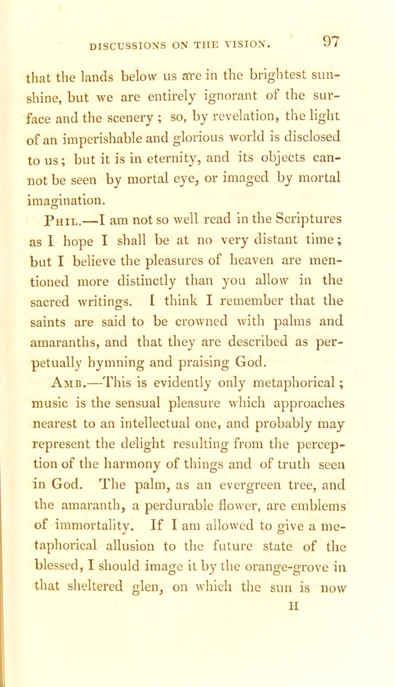 that the lands below us are in the brightest sun- shine, but we are entirely ignorant of the sur- face and the scenery ; so, by revelation, the light of an imperishable and glorious world is disclosed to us; but it is in eternity, and its objects can- not be seen by mortal eye, or imaged by mortal imagination. Phil.—I am not so well read in the Scriptures as I hope I shall be at no very distant time; but I believe the pleasures of heaven are men- tioned more distinctly than you allow in the sacred writings. 1 think I remember that the saints are said to be crowned with palms and amaranths, and that they are described as per- petuallv hymning and praising God. Amb.—This is evidently only metaphorical; music is the sensual pleasure which approaches nearest to an intellectual one, and probably may represent the delight resulting from the percep- tion of the harmony of things and of truth seen in God. The palm, as an evergreen tree, and the amaranth, a perdurable flower, are emblems of immortality. If I am allowed to give a me- taphorical allusion to the future state of the blessed, I should image it by the orange-grove in that sheltered glen, on which the sun is now II