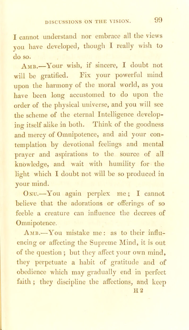 I cannot understand nor embrace all the views you have developed, though I really wish to do so. —Your wish, if sincere, I doubt not will he gratified. Fix your powerful mind upon the harmony of the moral world, as you have been long accustomed to do upon the order of the physical universe, and you will see the scheme of the eternal Intelligence develop- ing itself alike in both. Think of the goodness and mercy of Omnipotence, and aid your con- templation by devotional feelings and mental prayer and aspirations to the source of all knowledge, and wait with humility for the light which I doubt not will be so produced in your mind. Onu.—You again perplex me; I cannot believe that the adorations or offerings of so feeble a creature can influence the decrees of Omnipotence. Amb.—You mistake me: as to their influ- encing or affecting the Supreme Mind, it is out of the question ; but they affect your own mind, they perpetuate a habit of gratitude and of obedience which may gradually end in perfect faith ; they discipline the affections, and keep H2
