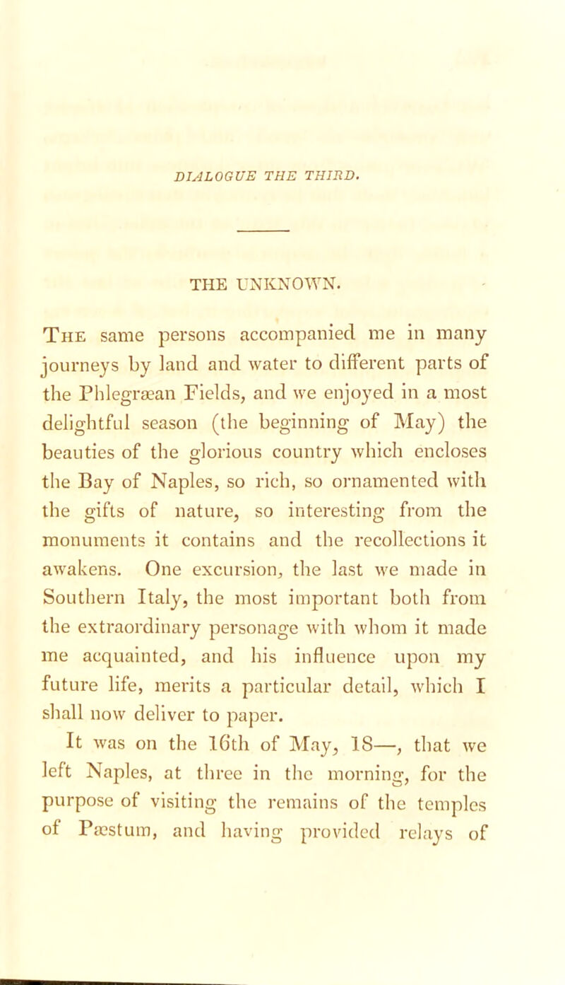 DIALOGUE THE THIRD. THE UNKNOWN. The same persons accompanied me in many journeys by land and water to different parts of the Phlegrsean Fields, and we enjoyed in a most delightful season (the beginning of May) the beauties of the glorious country which encloses the Bay of Naples, so rich, so ornamented with the gifts of nature, so interesting from the monuments it contains and the recollections it awakens. One excursion, the last we made in Southern Italy, the most important both from the extraordinary personage with whom it made me acquainted, and his influence upon my future life, merits a particular detail, which I shall now deliver to paper. It was on the l6th of May, 18—, that we left Naples, at three in the morning, for the purpose of visiting the remains of the temples of Pacstum, and having provided relays of