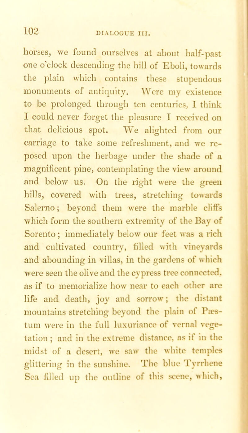 horses, we found ourselves at about half-past one o’clock descending the liill of Eboli, towards the plain which contains these stupendous monuments of antiquity. Were my existence to be prolonged through ten centuries, I think I could never forget the pleasure I received on that delicious spot. We alighted from our carriage to take some refreshment, and we re- posed upon the herbage under the shade of a magnificent pine, contemplating the view around, and below us. On the rio;ht were the green hills, covered with trees, stretching towards Salerno; beyond them were the marble cliffs which form the southern extremity of the Bay of Sorento ; immediately below our feet was a rich and cultivated country, filled with vineyards and abounding in villas, in the gardens of which were seen the olive and the cypress tree connected, as if to memorialize how near to each other are life and death, joy and sorrow; the distant mountains stretching beyond the plain of Pa?s- tum were in the full luxuriance of vernal vege- tation ; and in the extreme distance, as if in the midst of a desert, we saw the white temples glittering in the sunshine. The blue Tyrrhene Sea filled up the outline of this scene, which,