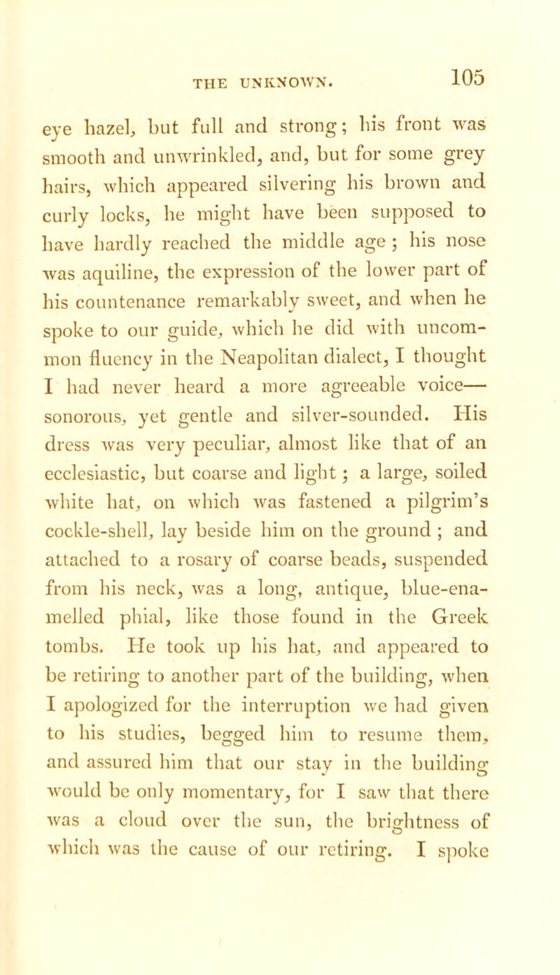 eye hazel, hut full and strong; his front was smooth and unwrinkled, and, but for some grey hairs, which appeared silvering his brown and curly locks, he might have been supposed to have hardly reached the middle age ; his nose was aquiline, the expression of the lower part of his countenance remarkably sweet, and when he spoke to our guide, which he did with uncom- mon fluency in the Neapolitan dialect, I thought I had never heard a more agreeable voice— sonorous, yet gentle and silver-sounded. His dress Avas very peculiar, almost like that of an ecclesiastic, hut coarse and light; a large, soiled white hat, on Avhich Avas fastened a pilgrim’s cockle-shell, lay beside him on the ground ; and attached to a rosary of coarse beads, suspended from his neck, Avas a long, antique, blue-ena- melled phial, like those found in the Greek tombs. He took up his hat, and appeared to be retiring to another part of the building, Avhen I apologized for the interruption Ave had given to his studies, begged him to resume them, and assured him that our stay in the buildlna: Avould be only momentary, for I saAv that there Avas a cloud over the sun, the brightness of Avhich Avas the cause of our retiring. I sjioke