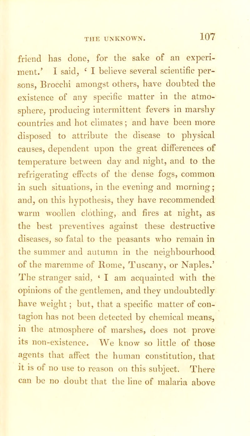 friend has done, for the sake of an experi- ment.’ I said, ‘ I believe several scientific per- .sons, Brocchi amongst others, have doubted the existence of any specific matter in the atmo- sphere, producing intermittent fevers in marshy countries and hot climates; and have been more disposed to attribute the disease to physical causes, dependent upon the great differences of temperature between day and night, and to the refrigerating effects of the dense fogs, common in such situations, in the evening and morning; and, on this hypothesis, they have I'ecommended warm woollen clothing, and fires at night, as the best preventives against these destructive diseases, so fatal to the peasants who remain in the summer and autumn in the neighbourhood of the maremme of Rome, Tuscany, or Naples.’ The stranger said, ‘ I am acquainted with the opinions of the gentlemen, and they undoubtedly have weight; but, that a specific matter of con- tagion has not been detected by chemical means, in the atmosphere of marshes, does not prove its non-existence. We know so little of those agents that affect the human constitution, that it is of no use to reason on this subject. There can be no doubt that the line of malaria above
