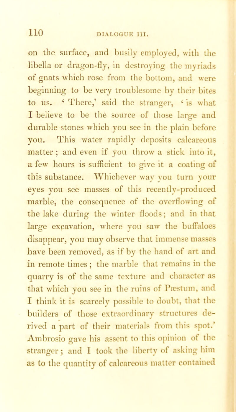 on the surface, and busily employed, with the libella or dragon-fly, in destroying the myriads of gnats which rose from the bottom, and were beginning to be very troublesome by their bites to us. ‘ There,’ said the stranger, ‘ is what I believe to be the source of those lartre and durable stones which you see in the plain before you. This water rapidly deposits calcareous matter ; and even if you throw a stick into it, a few hours is sufficient to give it a coating of this substance. Whichever way you turn your eyes you see masses of this recently-produced marble, the consequence of the overflowing of the lake during the winter floods; and in that large excavation, where you saw the buffaloes disappear, you may observe that immense masses have been removed, as if by the hand of art and in remote times ; the marble that remains in the quarry is of the same texture and character as that w'hich you see in the ruins of Pa?stum, and I think it is scarcely possible to doubt, that the builders of those extraordinary structures de- rived a part of their materials from this spot.’ Ambrosio gave his assent to this opinion of the stranger; and I took the liberty of asking him as to the quantity of calcareous matter contained