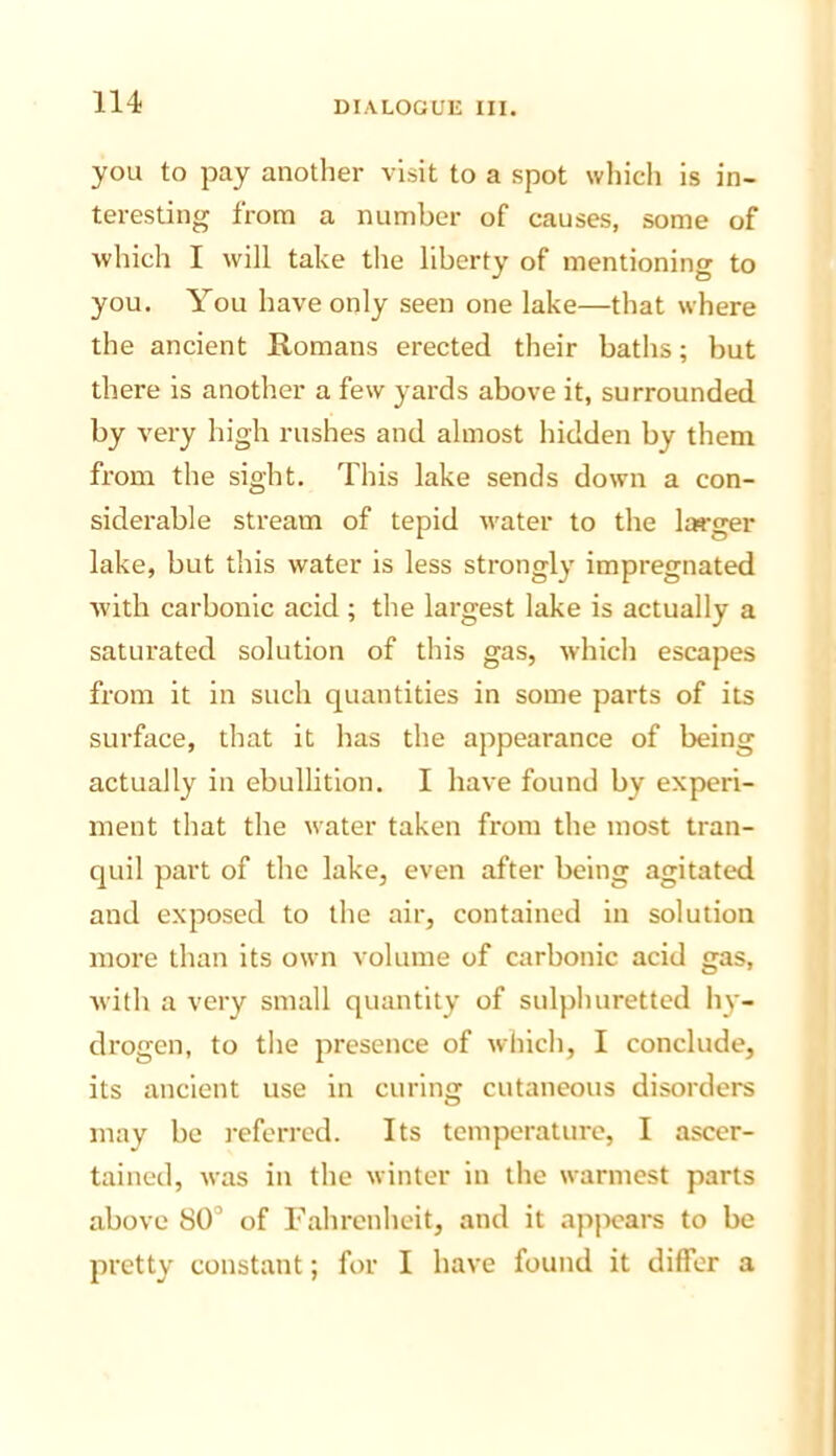 you to pay another visit to a spot which is in- teresting from a number of causes, some of which I will take the liberty of mentioning to you. You have only seen one lake—that where the ancient Romans erected their baths; but there is another a few yards above it, surrounded by very high rushes and almost hidden by them from the sight. This lake sends down a con- siderable stream of tepid water to the lis'ger lake, but this water is less strongly impregnated ■with carbonic acid; the largest lake is actually a saturated solution of this gas, which escapes from it in such quantities in some parts of its surface, that it has the appearance of being actually in ebullition, I have found by experi- ment that the water taken from the most tran- quil part of the lake, even after being agitated and exposed to the air, contained in solution more than its own volume of carbonic acid gas, with a very small quantity of sulphuretted h)'- drogen, to the presence of which, I conclude, its ancient use in curing cutaneous disorders may be referred. Its temperature, I ascer- tained, was in the winter in the warmest parts above 80“ of Fahrenheit, and it apjioars to be pretty constant; for I have found it differ a