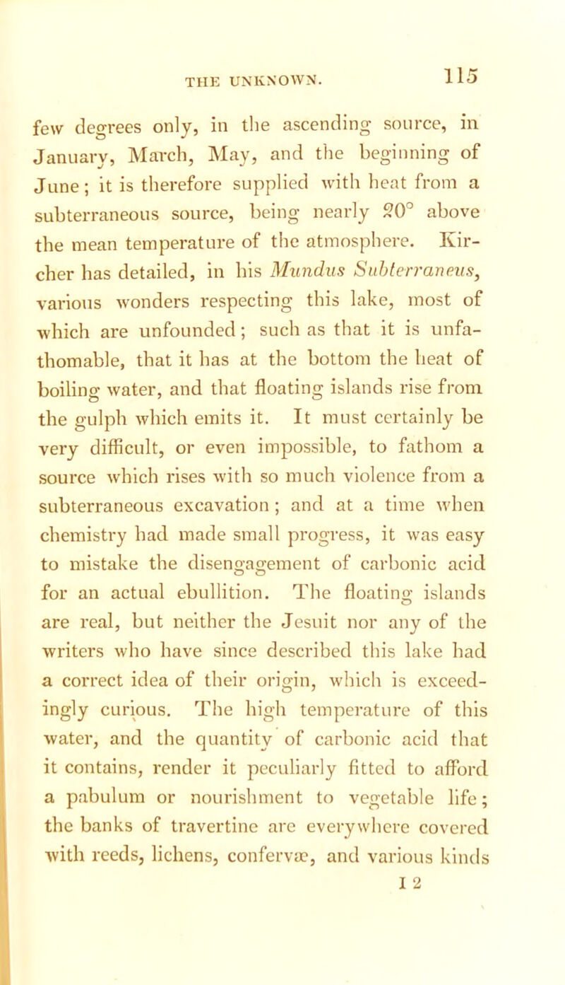 I few degrees only, in tlie ascending source, in January, March, May, and the beginning of June; it is therefore supplied with heat from a subterraneous source, being nearly 20° above the mean temperature of the atmosphere, Ivir- cher has detailed, in his Mundus Suhlerraneus, various Avonders respecting this lake, most of which are unfounded; such as that it is unfa- thomable, that it has at the bottom the heat of boiling Avater, and that floating islands rise from the gulph Avhich emits it. It must certainly be very difficult, or even impossible, to fathom a source Avhich rises Avith so much violence from a subterraneous excavation ; and at a time Avhen chemistry had made small progress, it was easy to mistake the disengagement of carbonic acid for an actual ebullition. The floating islands are real, but neither the Jesuit nor any of the writers Avho have since described this lake had a correct idea of their origin, which is exceed- ingly curious. The high temperature of this Avater, and the quantity of carbonic acid that it contains, render it peculiarly fitted to afford a pabulum or nourishment to vegetable life; the banks of travertine are everywhere covered Avith reeds, lichens, confervac, and various kinds I 2