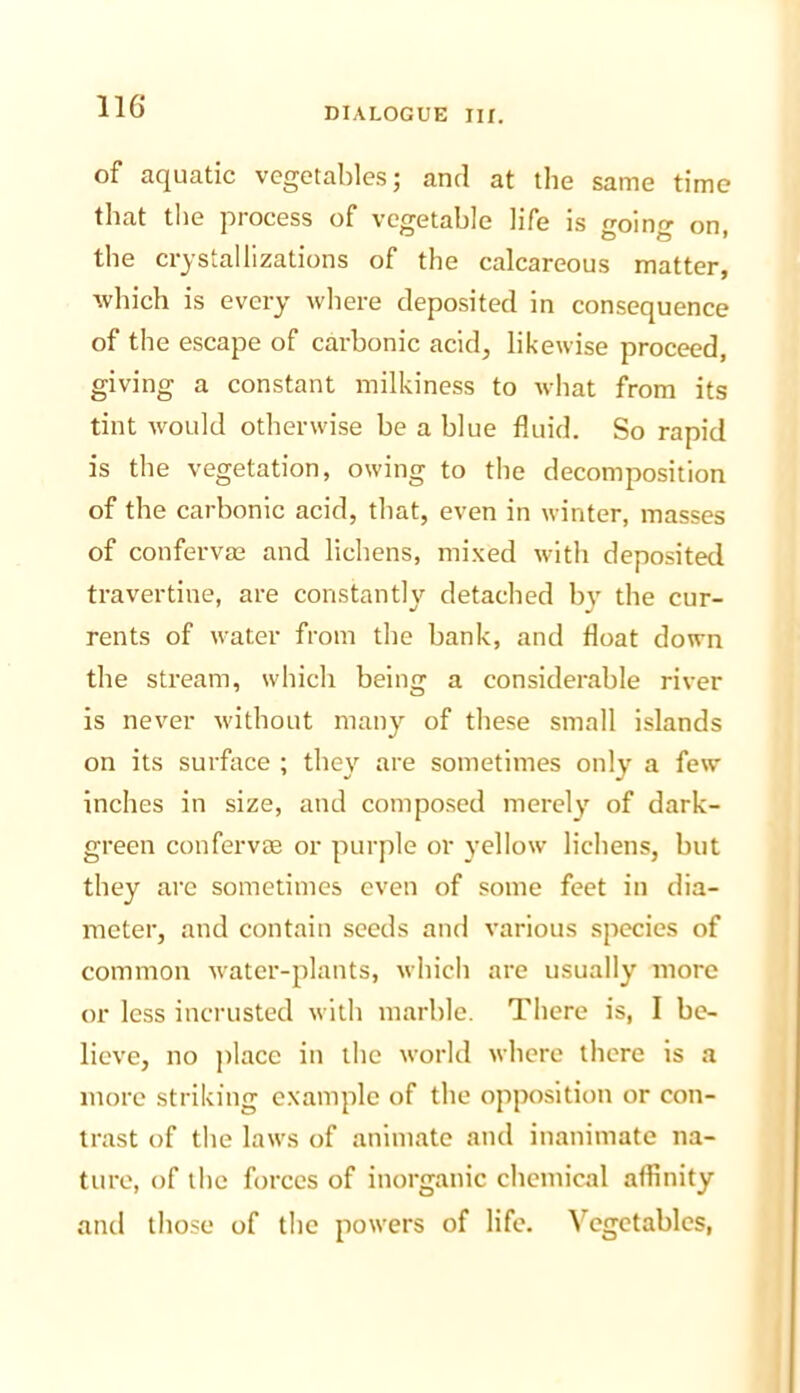 of aquatic vegetables; ami at the same time that the process of vegetable life is going on, the crystallizations of the calcareous matter, which is every where deposited in consequence of the escape of carbonic acid, likewise proceed, giving a constant milkiness to what from its tint Avould otherwise he a blue fluid. So rapid is the vegetation, owing to the decomposition of the carbonic acid, that, even in winter, masses of confervae and lichens, mixed with deposited travertine, are constantly detached by the cur- rents of water from the hank, and float down the stream, which being a considerable river is never without many of these small islands on its surface ; they are sometimes only a few inches in size, and composed merely of dark- green confervae or purple or yellow lichens, hut they are sometimes even of some feet in dia- meter, and contain seeds and various species of common w'ater-plants, which are usually more or less incrusted with marble. There is, I be- lieve, no ])lace in the world where there is a more striking example of the opposition or con- trast of the laws of animate and inanimate na- ture, of the forces of inorganic chemical affinity and those of the powers of life. Vegetables,