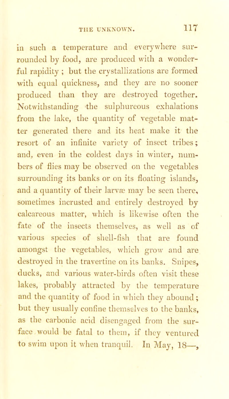 In such a temperature and everywliere sur- rounded by food, are produced with a wonder- ful rapidity ; but the crystallizations are formed with equal quickness, and they are no sooner produced than they are destroyed together. Notwithstanding the sulphureous exhalations from the lake, the quantity of vegetable mat- ter generated there and its heat make it the resort of an infinite variety of insect tribes; and, even in the coldest days in winter, num- bers of flies may be observed on the vegetables surrounding its banks or on its floating islands, and a quantity of their larvae may be seen there, sometimes incrusted and entirely destroyed by calcareous matter, which is likewise often the fate of the insects themselves, as well as of various species of shell-fish that are found amongst the vegetables, which grow and are destroyed in the travertine on its banks. Snipes, ducks, and various water-birds often visit these lakes, probably attracted by the temperature and the quantity of food in which they abound; but they usually confine themselves to the banks, as the carbonic acid disengaged from the sur- face would be fatal to them, if they ventured to swim upon it when tranquil. In May, IS—,