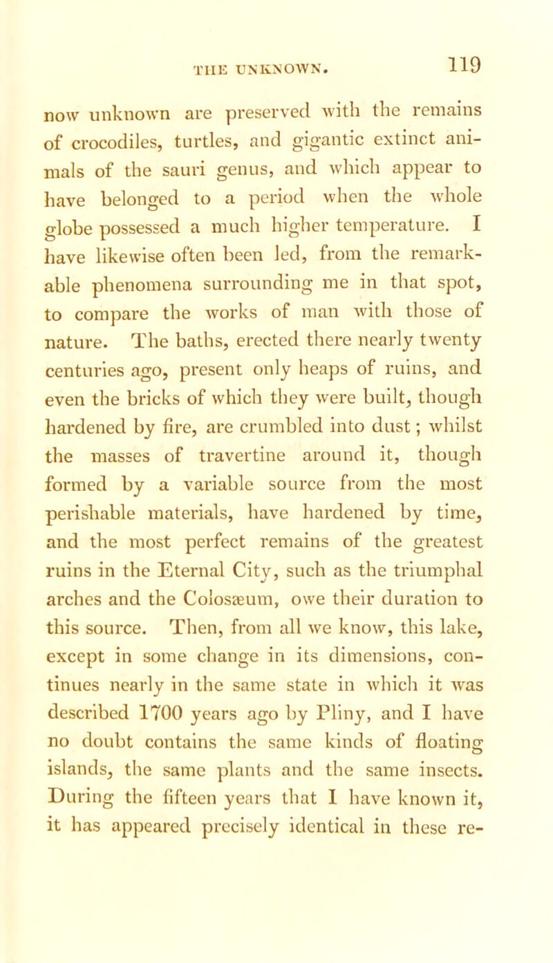 now unknown are preserved Avith the remains of crocodiles, turtles, and gigantic extinct ani- mals of the sauri genus, and Avhich appear to have belonged to a period when the Avhole globe possessed a much higher temperature. I have likewise often been led, from the remark- able phenomena surrounding me in that spot, to compare the Avorks of man Avith those of nature. The baths, erected there nearly tAventy centuries ago, present only heaps of ruins, and even the bricks of Avhich they Avere built, though hardened by fire, are crumbled into dust; Avhilst the masses of travertine around it, though formed by a variable source from the most perishable materials, have hardened by time, and the most perfect remains of the greatest ruins in the Eternal City, such as the triumphal arches and the Colosaeum, owe their duration to this source. Then, from all Ave knoAv, this lake, except in some change in its dimensions, con- tinues nearly in the same state in Avhich it Avas described 1700 years ago by Pliny, and I have no doubt contains the same kinds of floating islands, the same plants and the same insects. During the fifteen years that 1 have known it, it has appeared precisely identical in these re-