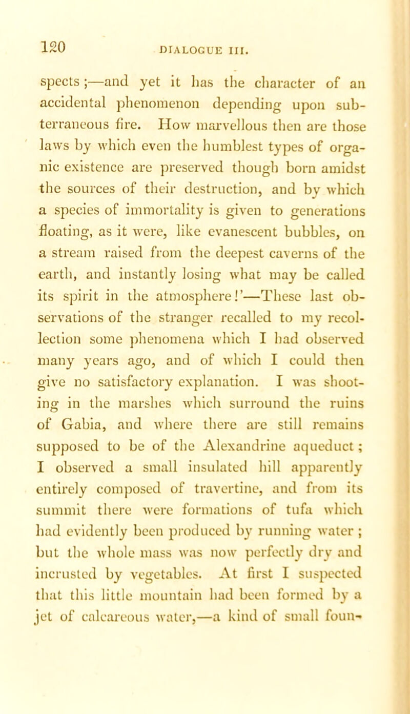 spects ;—and yet it has the character of an accidental phenomenon depending upon sub- terraneous fire. How marvellous then are those laws by which even the humblest types of orga- nic existence are preserved though born amidst the sources of their destruction, and bv which a species of immortality is given to generations floating, as it were, like evanescent bubbles, on a stream raised from the deepest caverns of the earth, and instantly losing what may be called its spirit in the atmosphere!’—These last ob- servations of the stranger recalled to my recol- lection some phenomena which I had observed many years ago, and of which I could then give no satisfactory explanation. I was shoot- ing in the marshes Avhich surround the ruins of Gabia, and w'here there are still remains supposed to be of the Alexandrine aqueduct; I observed a small insulated hill apparently entirely composed of travertine, and from its summit there were formations of tufa which had evidently been produced by running water ; but the whole mass was now perfectly dry and incrusted by vegetables. At first I suspected that this little mountain had been formed by a jet of calcai'eous water,—a kind of small foun-