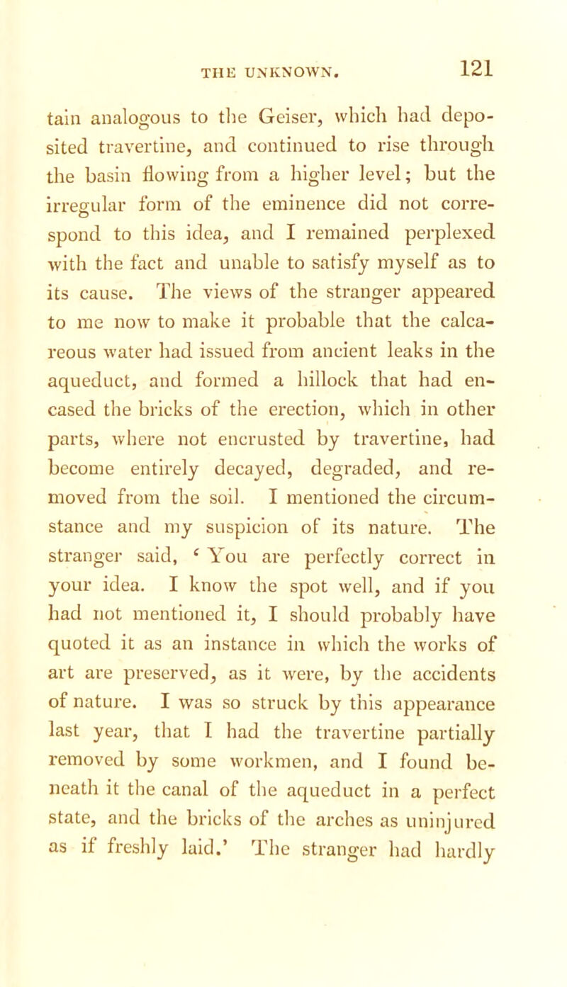 tain analogous to the Geiser, which had depo- sited travertine, and continued to rise through tlie basin flowing from a higher level; but the irreeular form of the eminence did not corre- O spond to this idea, and 1 remained perplexed with the fact and unable to satisfy myself as to its cause. The views of the stranger appeared to me now to make it probable that the calca- reous water had issued from ancient leaks in the aqueduct, and formed a hillock that had en- cased the bricks of the erection, which in other parts, where not encrusted by travertine, had become entirely decayed, degraded, and re- moved from the soil. I mentioned the circum- stance and my suspicion of its nature. The stranger said, ‘ You are perfectly correct in your idea. I know the spot well, and if you had not mentioned it, I should probably have quoted it as an instance in which the works of art are preserved, as it were, by the accidents of nature. I was so struck by this appearance last year, that I had the travertine partially Z'emoved by some workmen, and I found be- neath it the canal of the aqueduct in a perfect state, and the bricks of the arches as uninjured as if freshly laid.’ The stranger had hardly