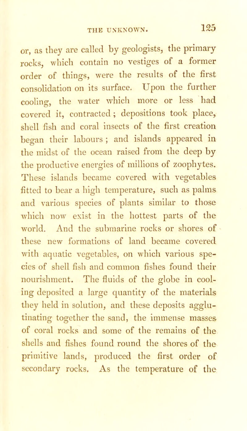 or, as they are called by geologists, the primary rocks, which contain no vestiges of a former order of things, were the results of the first consolidation on its surface. Upon the further cooling, the water whicli more or less had covered it, contracted; depositions took place, shell fish and coral insects of the first creation began their labours ; and islands appeared in the midst of the ocean raised from the deep by the productive energies of millions of zoophytes. These islands became covered with vegetables fitted to bear a high temperature, such as palms and various species of plants similar to those which now exist in the hottest parts of the world. And the submarine rocks or shores of these new formations of land became covered with aquatic vegetables, on which various spe- cies of shell fish and common fishes found their nourishment. The fluids of the globe in cool- ing deposited a large quantity of the materials they held in solution, and these deposits agglu- tinating together the sand, the immense masses of coral rocks and some of the remains of the shells and fishes found round the shores of the primitive lands, produced the first order of secondary rocks. As the temperature of the