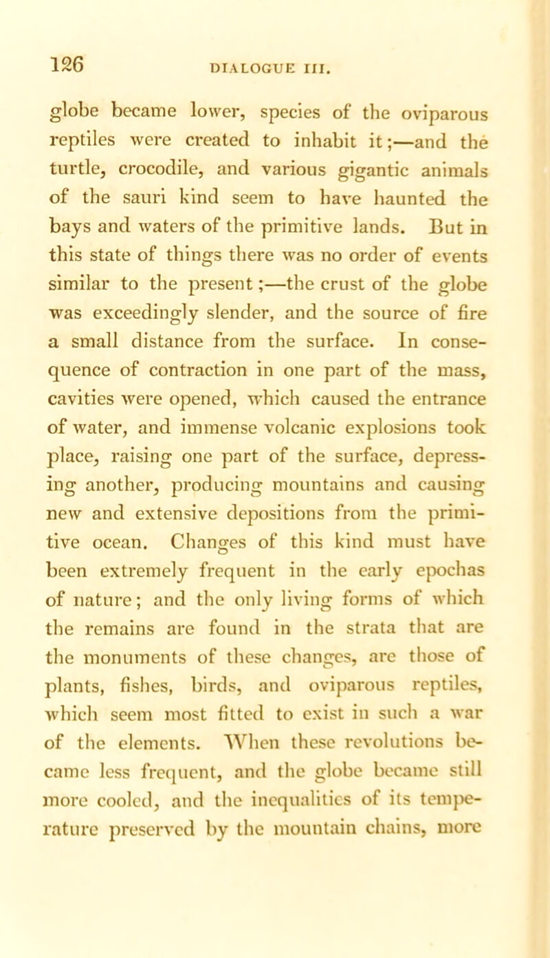 globe became lower, species of the oviparous reptiles were created to inhabit it;—and the turtle, crocodile, and various gigantic animals of the sauri kind seem to have haunted the bays and waters of the primitive lands. But in this state of things there was no order of events similar to the present;—the crust of the globe was exceedingly slender, and the source of fire a small distance from the surface. In conse- quence of contraction in one part of the mass, cavities were opened, M’hich caused the entrance of water, and immense volcanic explosions took place, raising one part of the surface, depress- ing another, producing mountains and causing new and extensive depositions from the primi- tive ocean. Changes of this kind must have been extremely frequent in the early epochas of nature; and the only living forms of which the remains are found in the strata that are the monuments of these changes, are those of plants, fishes, birds, and oviparous reptiles, which seem most fitted to exist in such a war of the elements. When these revolutions be- came less freijuent, and the globe became still more cooled, and the inequalities of its temjie- raturc preserved by the mountain chains, more