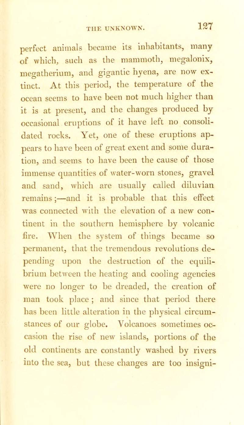 pei’fect animals became its Inhabitants, many of which, such as the mammoth, megalonix, megatherium, and gigantic hyena, are now ex- tinct. At this period, the temperature of the ocean seems to have been not much higher than it is at present, and the changes produced by occasional eruptions of it have left no consoli- dated rocks. Yet, one of these eruptions ap- pears to have been of great exent and some dura- tion, and seems to have been the cause of those immense quantities of water-worn stones, gravel and sand, which are usually called diluvian remains ;—and it is probable that this effect was connected with the elevation of a new con- tinent in the southern hemisphere by volcanic fire. When the system of things became so permanent, that the tremendous revolutions de- pending upon the destruction of the equili- brium between the heating and cooling agencies were no longer to be dreaded, the creation of man took place ; and since that period there has been little alteration in the physical circum- stances of our globe. Volcanoes sometimes oc- casion the rise of new islands, portions of the old continents are constantly washed by rivers into the sea, but these changes are too insigni-