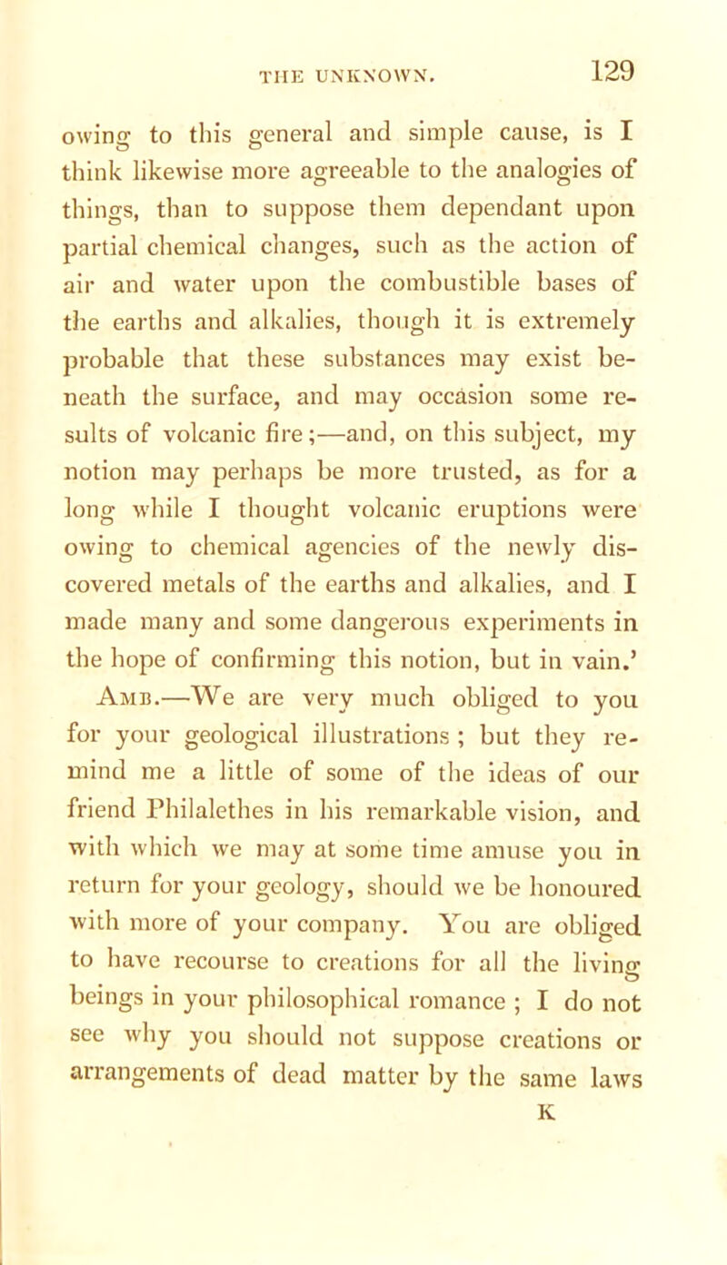 owing to this general and simple cause, is I think likewise more agreeable to tlie analogies of things, than to suppose them dependant upon partial chemical changes, such as the action of air and water upon the combustible bases of the earths and alkalies, though it is extremely probable that these substances may exist be- neath the surface, and may occasion some re- sults of volcanic fire;—and, on this subject, my notion may perhaps be more trusted, as for a long while I thought volcanic eruptions were owing to chemical agencies of the newly dis- covered metals of the earths and alkalies, and I made many and some dangerous experiments in the hope of confirming this notion, but in vain.’ Amb.—We are very much obliged to you for your geological illustrations ; but they re- mind me a little of some of the ideas of our friend Philalethes in his remarkable vision, and with which we may at some time amuse you in return for your geology, should we be honoured with more of your company. You are obliged to have recourse to creations for all the livino- beings in your philosophical romance ; I do not see why you should not suppose creations or arrangements of dead matter by the same laws K
