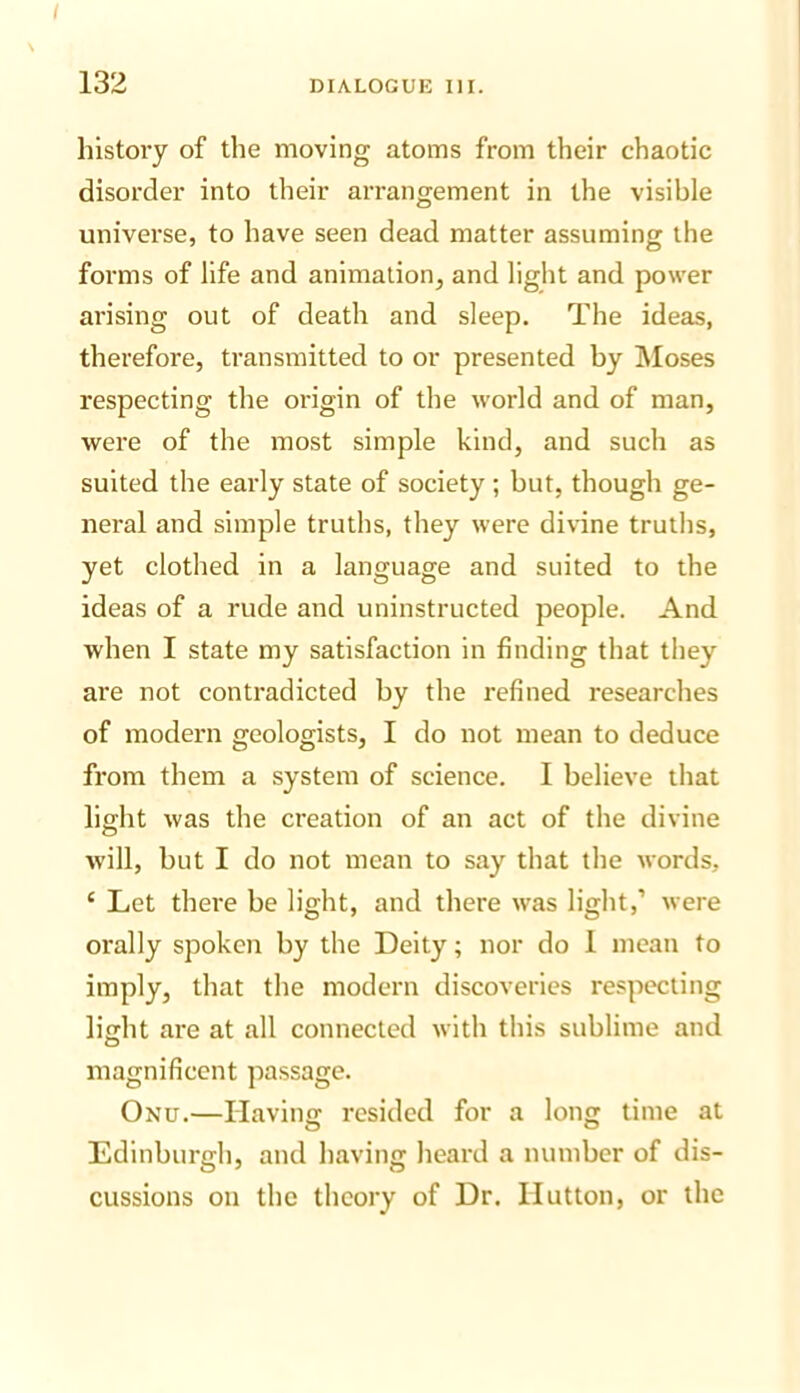 132 DIALOGUK III. history of the moving atoms from their chaotic disorder into their arrangement in the visible universe, to have seen dead matter assuming the forms of life and animation, and light and power arising out of death and sleep. The ideas, therefore, transmitted to or presented by jMoses respecting the origin of the world and of man, were of the most simple kind, and such as suited the early state of society; but, though ge- neral and simple truths, they were divine truths, yet clothed in a language and suited to the ideas of a rude and uninstructed people. And when I state my satisfaction in finding that they are not contradicted by the refined researches of modern geologists, I do not mean to deduce from them a system of science. I believe that light was the creation of an act of the divine will, but I do not mean to say that the words, ‘ Let there be light, and there was light,’ were orally spoken by the Deity; nor do 1 mean to imply, that the modern discoveries respecting lijlht are at all connected with this sublime and magnificent passage. Onu.—Having resided for a long time at Edinburgh, and having heard a number of dis- cussions on the theory of Dr. Hutton, or the