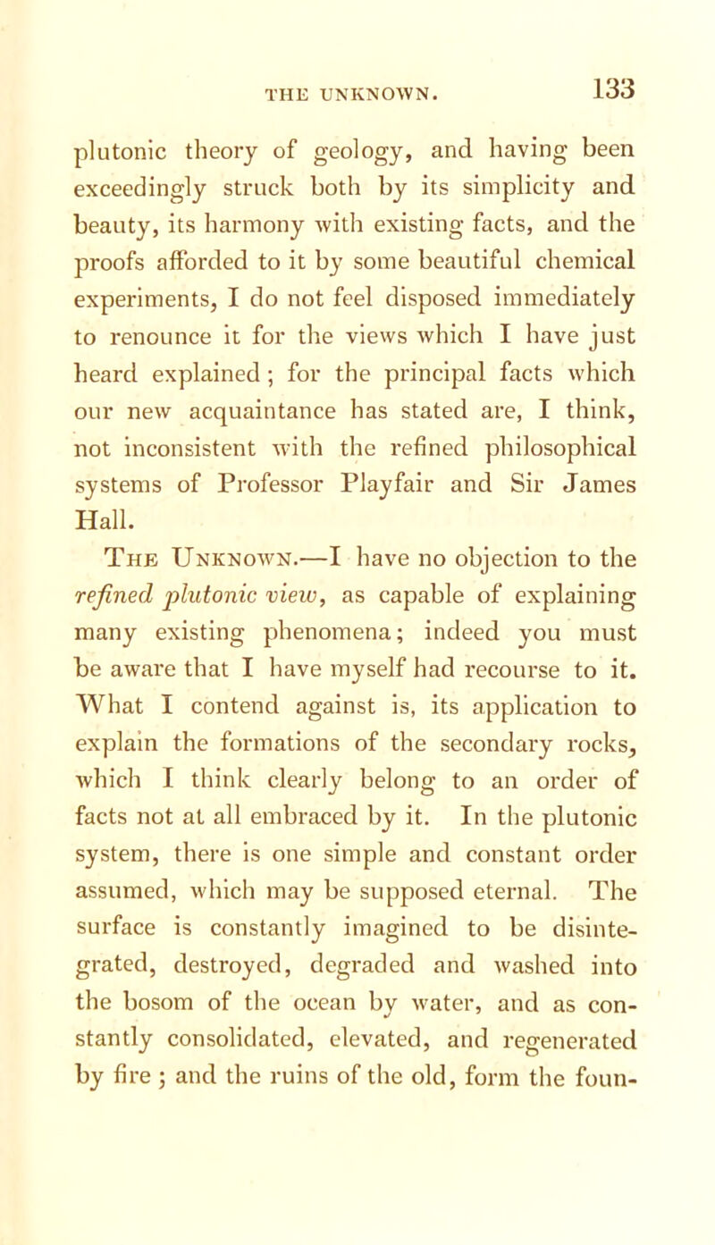 plutonic theory of geology, and having been exceedingly struck both by its simplicity and beauty, its harmony with existing facts, and the proofs afforded to it by some beautiful chemical experiments, I do not feel disposed immediately to renounce it for the views which I have just heard explained ; for the principal facts which our new acquaintance has stated are, I think, not Inconsistent with the refined philosophical systems of Professor Playfair and Sir James Hall. The Unknown.—I have no objection to the refined j)hdonic vieio, as capable of explaining many existing phenomena; indeed you must be aware that I have myself had recourse to it. What I contend against is, its application to explain the formations of the secondary rocks, which I think clearly belong to an order of facts not at all embraced by it. In the plutonic system, there is one simple and constant order assumed, which may be supposed eternal. The surface is constantly imagined to be disinte- grated, destroyed, degraded and washed into the bosom of the ocean by water, and as con- stantly consolidated, elevated, and regenerated by fire ; and the ruins of the old, form the foun-