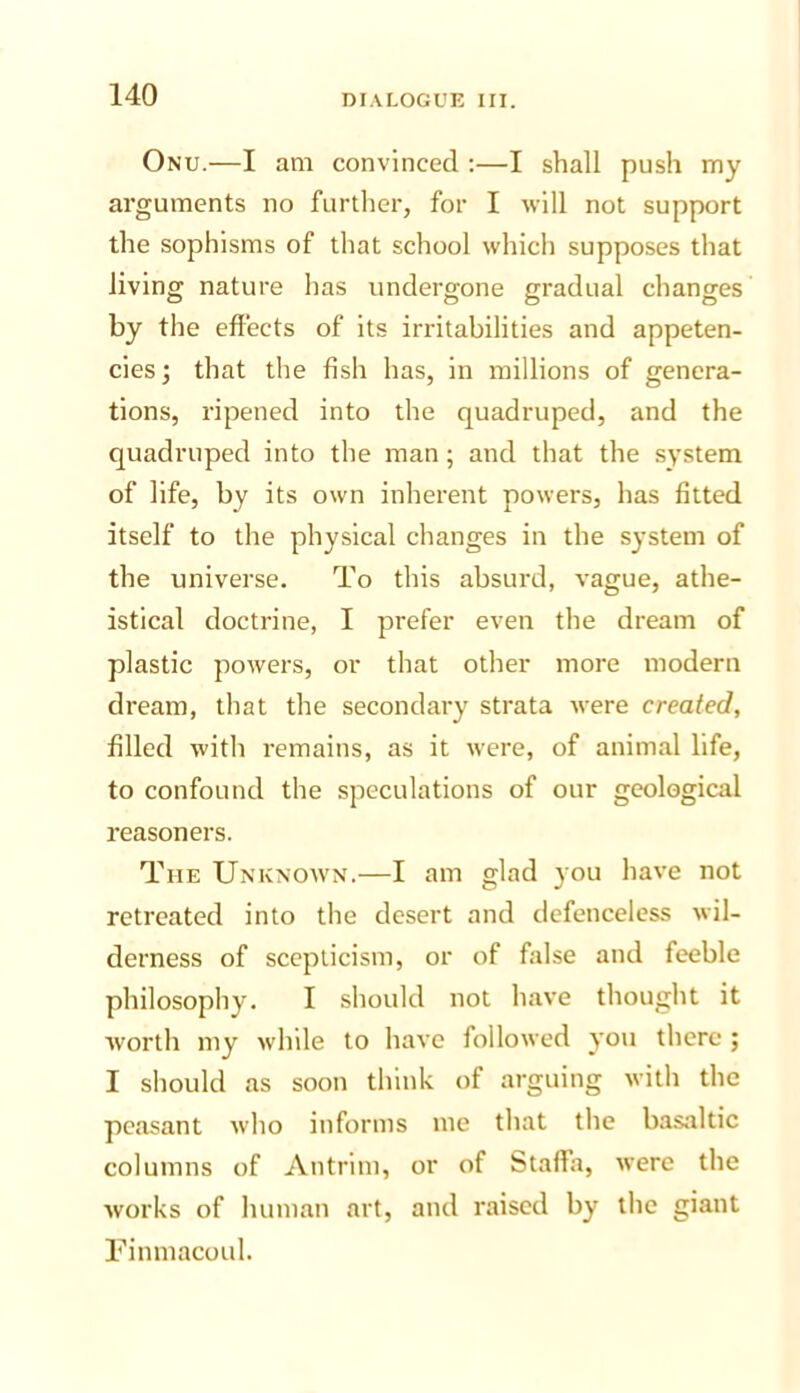 Onu.—I am convinced :—I shall push my arguments no further, for I will not support the sophisms of that school which supposes that living nature has undergone gradual changes by the effects of its irritabilities and appeten- cies; that the fish has, in millions of genera- tions, ripened into the quadruped, and the quadruped into the man; and that the system of life, by its own inherent powers, has fitted itself to the physical changes in the system of the universe. To this absurd, vague, athe- istical doctrine, I prefer even the dream of plastic powers, or that other more modern dream, that the secondary strata were created, filled with remains, as it were, of animal life, to confound the speculations of our geological reasoners. The Unknow'n.—I am glad you have not retreated into the desert and defenceless wil- derness of scepticism, or of false and feeble philosophy. I should not have thought it ■worth my while to have followed you there; I should as soon think of arguing with the peasant who informs me that the basaltic columns of Antrim, or of Staffa, were the works of human art, and raised by the giant Finmacoul.