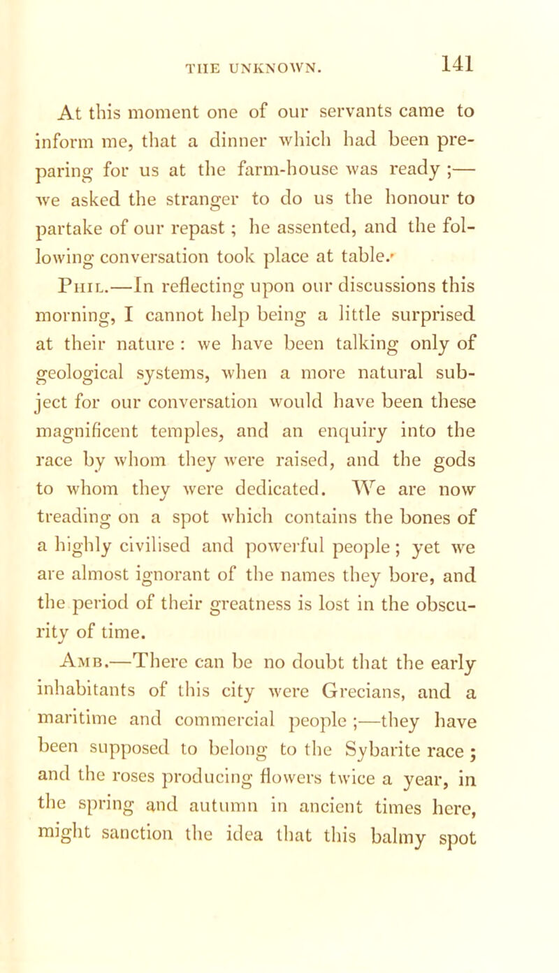 At this moment one of our servants came to Inform me, tliat a dinner wliich had been pre- paring for us at the farm-house was ready ;— we asked the stranorer to do us the honour to O partake of our repast; he assented, and the fol- lowing conversation took place at table.- Phil.—In reflecting upon our discussions this morning, I cannot help being a little surprised at their nature : we have been talking only of geological systems, when a more natural sub- ject for our conversation would have been these magnificent temples, and an enquiry into the race by whom they were raised, and the gods to whom they were dedicated. We are now treading on a spot which contains the bones of a highly civilised and powerful people; yet we are almost ignorant of the names they bore, and the period of their greatness is lost in the obscu- rity of time. Amb.—There can be no doubt that the early inhabitants of this city were Grecians, and a maritime and commercial people ;—they have been supposed to belong to the Sybarite race ; and the roses producing flowers twice a year, in the spring and autumn in ancient times here, might sanction the idea that this balmy spot