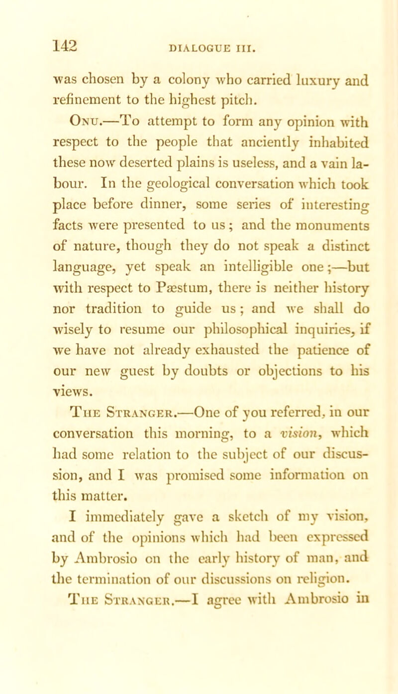 Avas chosen by a colony Avho carried luxury and I’efinement to the highest pitch. Onu.—To attempt to form any opinion Avith respect to the people that anciently inhabited these noAV deserted plains is useless, and a vain la- bour. In the geological conv’ersatlon Avhich took place before dinner, some series of interesting facts Avere presented to us; and the monuments of nature, though they do not speak a distinct language, yet speak an intelligible one;—but Avith respect to Passtum, there is neither history nor tradition to guide us; and Ave shall do Avisely to resume our philosophical inquiries, if Ave have not already exhausted the patience of our new guest by doubts or objections to his vieAVS. The Stranger.—One of you referred, in our conversation this morning, to a vision, AN-hich had some relation to the subject of our discus- sion, and I Avas promised some information on this matter. I immediately gave a sketch of my vision, and of the opinions Avhich had been expressed by Ambrosio on the early history of man, and the termination of our discussions on religion. The Stranger.—I agree Avith Ambrosio in