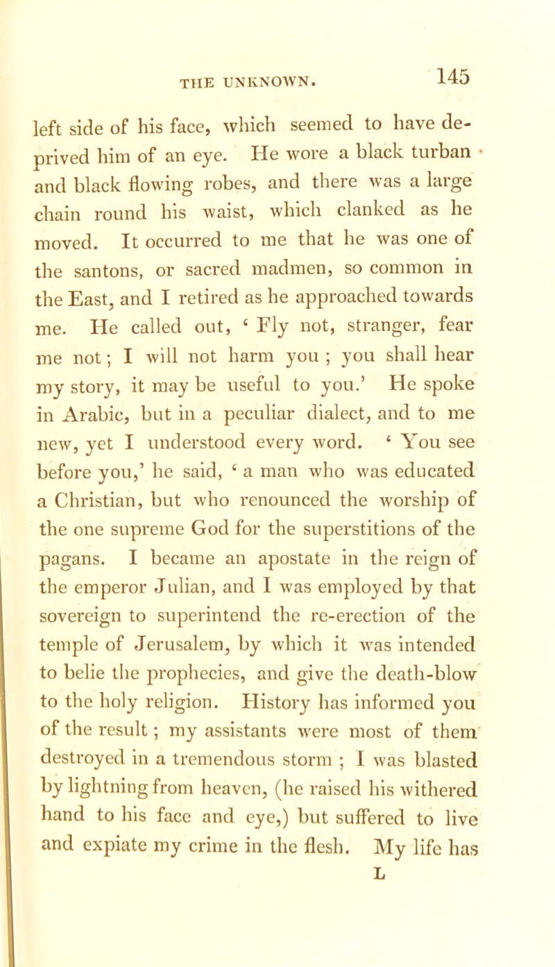 left side of his face, which seemed to have de- prived him of an eye. He wore a black turban • and black flowing robes, and there was a large chain round Ins waist, which clanked as he moved. It occurred to me that he was one of the santons, or sacred madmen, so common in the East, and I retired as he approached towards me. He called out, ‘ Fly not, stranger, fear me not; I will not harm you ; you shall hear my story, it may be useful to you.’ He spoke in Arabic, but in a peculiar dialect, and to me new, yet I understood every word. ‘ You see before you,’ he said, ‘ a man who was educated a Christian, but who renounced the worship of the one supreme God for the superstitions of the pagans. I became an apostate in the reign of the emperor Julian, and I was employed by that sovereign to superintend the re-erection of the temple of Jerusalem, by which it was intended to belie the prophecies, and give the death-blow to the holy religion. History has informed you of the result; my assistants were most of them destroyed in a tremendous storm ; 1 was blasted by lightning from heaven, (he I'aised his withered hand to his face and eye,) but suffered to live and expiate my crime in the flesh. My life has L