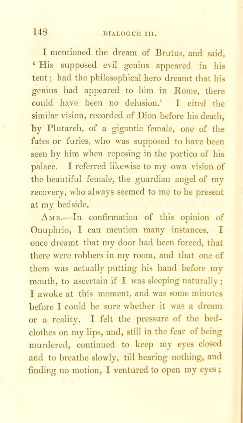 I mentioned the dream of Brutus, and said, ‘ His supposed evil genius appeared in his tent; had the philosophical hero dreamt that his genius had appeared to him in Rome, there could have been no delusion.’ I cited the similar vision, recorded of Dion before his death, by Plutarch, of a gigantic female, one of the fates or furies, who was supposed to have been seen by him when reposing in the portico of his palace. I referred likewise to my own vision of the beautiful female, the guardian angel of my recovery, who always seemed to me to be present at my bedside. Amb.—In confirmation of this opinion of Onuphrio, I can mention many instances. I once dreamt that my door had been forced, that there were robbers in my room, and that one of them was actually putting his hand before my mouth, to ascertain if I was sleeping naturally ; I awoke at this moment, and was some minutes before I could be sure whether it was a dream or a reality. I felt the pressure of the bed- clothes on my lips, and, still in the fear of being murdered, continued to keep my eyes closed and to breathe slowly, till hearing nothing, and finding no motion, I ventured to open my eyes;