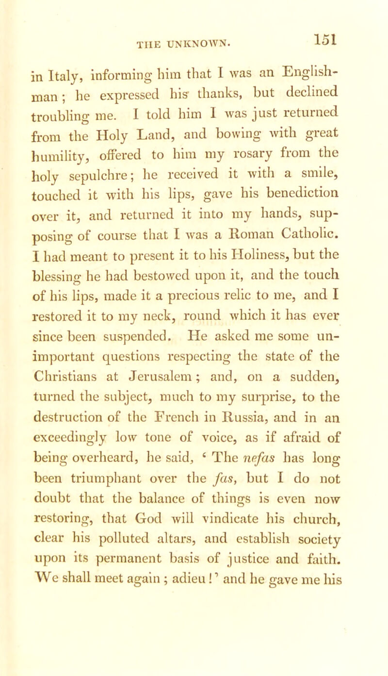 in Italy, Informing him that I was an English- man ; ho expressed his thanks, but declined troubling me. I told him 1 Avas just returned from the Holy Land, and bowing with great humility, offered to him my rosary from the holy sepulchre; he received it Avith a smile, touched it Avith his lips, gave his benediction over it, and returned it into my hands, sup- posing of course that I Avas a Homan Catholic. I had meant to present it to his Holiness, but the blessing he had bestowed upon it, and the touch of his lips, made it a precious relic to me, and I restored it to my neck, round Avhich it has ever since been suspended. He asked me some un- important questions respecting the state of the Christians at Jerusalem; and, on a sudden, turned the subject, much to my surprise, to the destruction of the French in Russia, and in an exceedingly Ioav tone of voice, as if afraid of being overheard, he said, ‘ The nefas has long been triumphant over the fas, but I do not doubt that the balance of things is even noAV restoring, that God Avill vindicate his church, clear his polluted altars, and establish society upon its permanent basis of justice and faith. We shall meet again ; adieu ! ’ and he gave me his