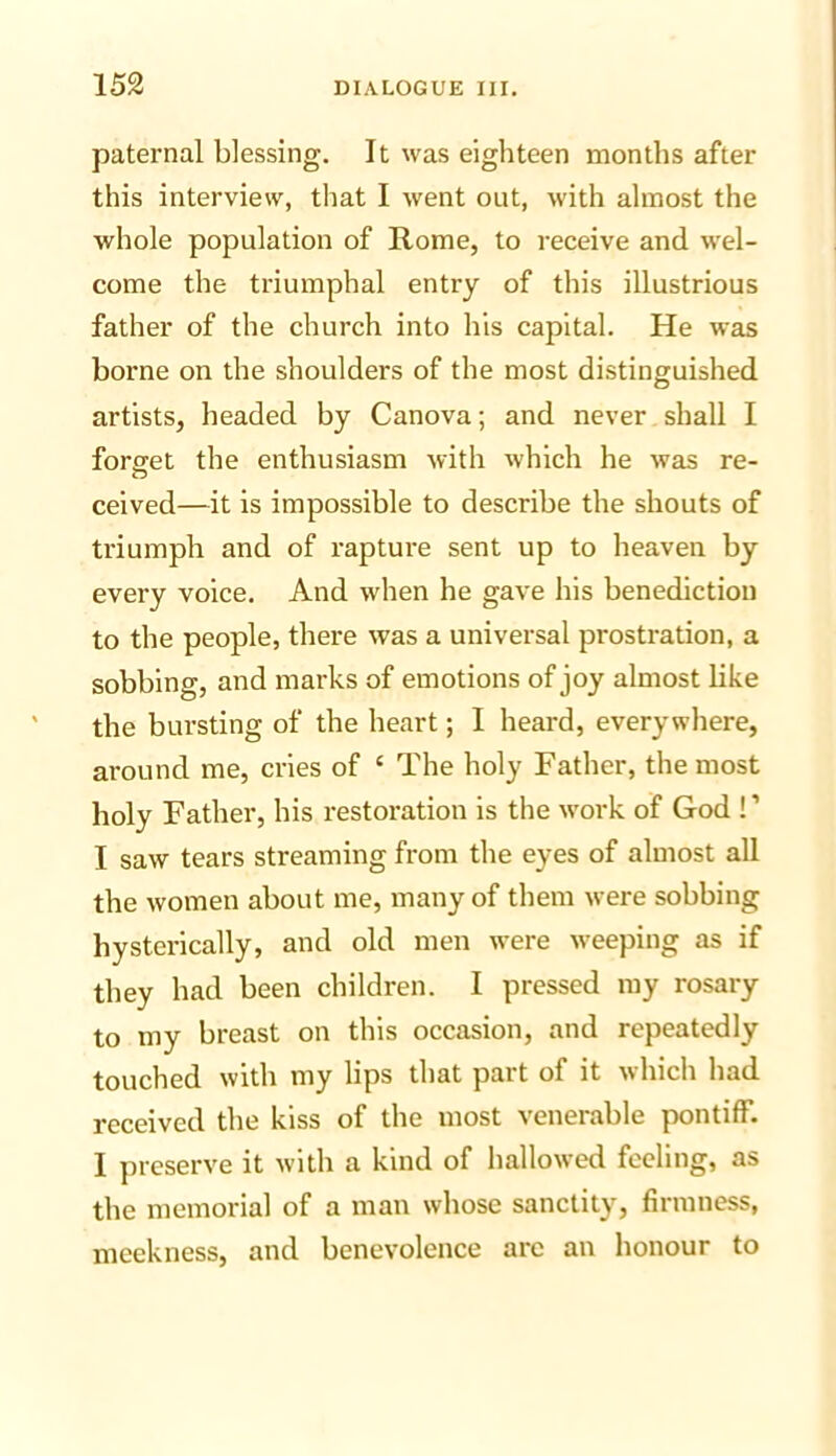 paternal blessing. It was eighteen months after this interview, that I went out, with almost the whole population of Rome, to receive and wel- come the triumphal entry of this illustrious father of the church into his capital. He was borne on the shoulders of the most distinguished artists, headed by Canova; and never shall I forget the enthusiasm with which he was re- O ceived—it is impossible to describe the shouts of triumph and of rapture sent up to heaven by every voice. And when he gave his benediction to the people, there was a universal prostration, a sobbing, and marks of emotions of joy almost like the bursting of the heart; I heard, everywhere, around me, cries of ‘ The holy Father, the most holy Father, his restoration is the work of God ! ’ I saw tears streaming from the eyes of almost all the women about me, many of them were sobbing hysterically, and old men were weeping as if they had been children. I pressed my rosary to my breast on this occasion, and repeatedly touched with my lips that part of it which had received the kiss of the most venerable pontiff. I preserve it with a kind of hallowed feeling, as the memorial of a man whose sanctity, firmness, meekness, and benevolence are an honour to