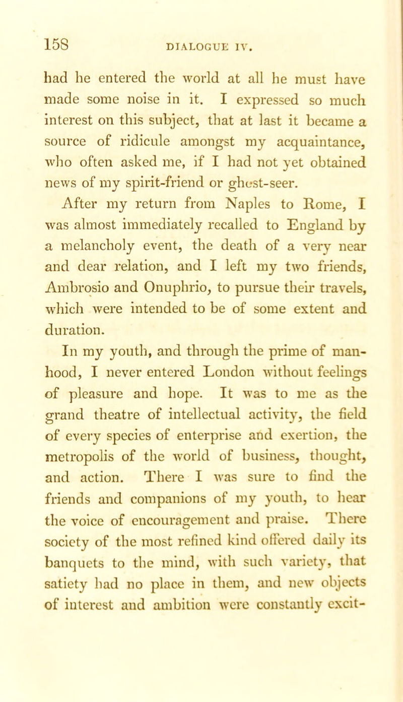 had he entered the world at all he must have made some noise in it. I expressed so much interest on this subject, that at last it became a source of ridicule amongst my acquaintance, who often asked me, if I had not yet obtained news of my spirit-friend or ghost-seer. After my return from Naples to Rome, I was almost immediately recalled to England by a melancholy event, the death of a very near and dear relation, and I left my two friends, Ambrqsio and Onuphrio, to pursue their travels, which were intended to be of some extent and duration. In my youth, and through the prime of man- hood, I never entered London without feelings of pleasure and hope. It was to me as tlie grand theatre of intellectual activity, the field of every species of enterprise and exertion, the metropolis of the world of business, thought, and action. There I was sure to find the friends and companions of my youth, to hear the voice of encouragement and praise. There society of the most refined kind olfei'ed daily its banquets to the mind, with such variety, that satiety had no place in them, and new objects of interest and ambition were constantly excit-