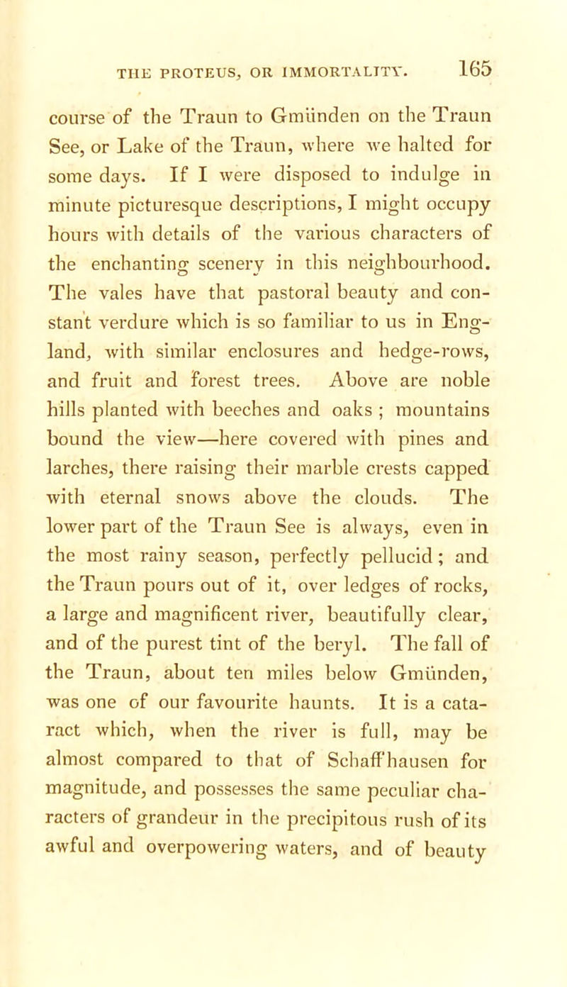 course of the Traun to Gmlinden on the Traun See, or Lake of the Traun, where we halted for some days. If I were disposed to indulge in minute picturesque descriptions, I might occupy hours with details of the various characters of the enchanting scenery in this neighbourhood. The vales have that pastoral beauty and con- stant verdure Avhich is so familiar to us in Eng- land, Avith similar enclosures and hedge-rows, and fruit and forest trees. Above are noble hills planted ivith beeches and oaks ; mountains bound the view—here covered with pines and larches, there raising their marble crests capped with eternal snows above the clouds. The lower part of the Traun See is always, even in the most rainy season, perfectly pellucid; and the Traun pours out of it, over ledges of rocks, a large and magnificent river, beautifully clear, and of the purest tint of the beryl. The fall of the Traun, about ten miles below Gmiinden, was one of our favourite haunts. It is a cata- ract which, when the river is full, may be almost compared to that of Schaffhausen for magnitude, and possesses the same peculiar cha- racters of grandeur in the precipitous rush of its awful and overpowering waters, and of beauty