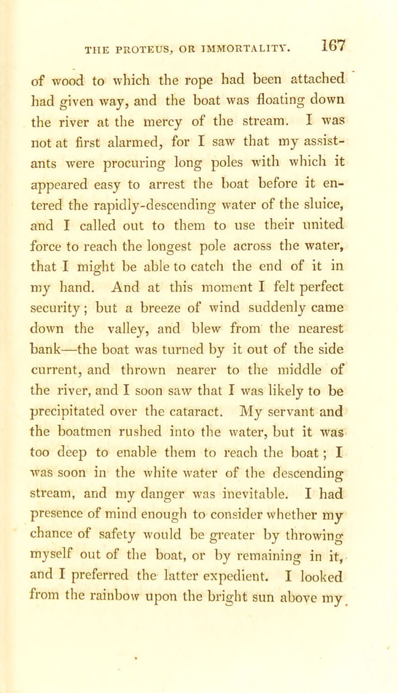 of wood to which the rope had been attached had given way, and the boat was floating down the river at the mercy of the stream. I was not at first alarmed, for I saw that my assist- ants were procuring long poles with which it appeared easy to arrest the boat before it en- tered the rapidly-descending water of the sluice, and I called out to them to use their united force to reach the longest pole across the water, that I might be able to catch the end of it in my hand. And at this moment I felt perfect security; but a breeze of wind suddenly came down the valley, and blew from the nearest bank—the boat was turned by it out of the side current, and thrown nearer to the middle of the river, and I soon saw that I was likely to be precipitated over the cataract. My servant and the boatmen rushed into the water, but it was too deep to enable them to reach the boat; I was soon in the white water of the descending stream, and my danger was inevitable. I had presence of mind enough to consider whether my chance of safety would be greater by throwing myself out of the boat, or by remaining in it, and I preferred the latter expedient. I looked from the rainbow upon the bright sun above my