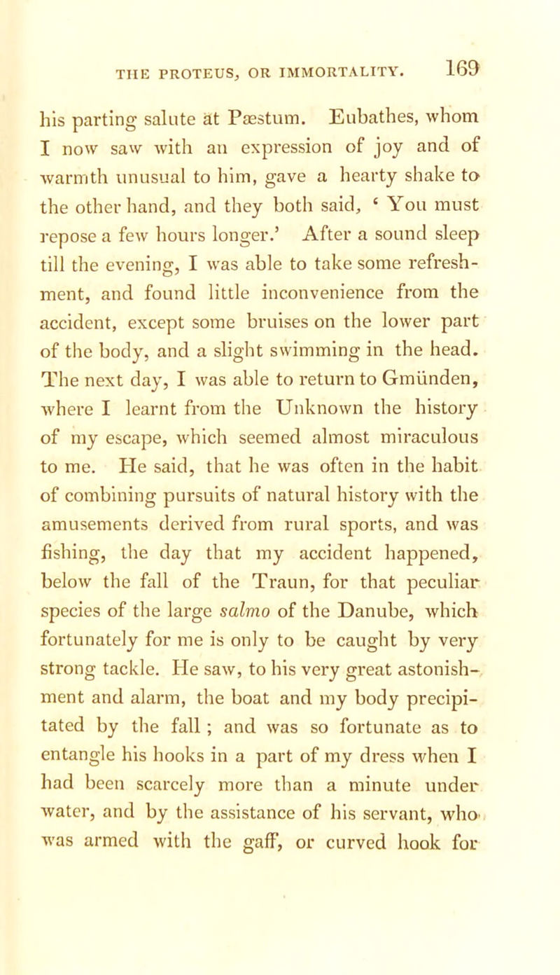 his parting salute at Passtum. Eubathes, whom I now saw with an expression of joy and of warmth unusual to him, gave a hearty shake to the other hand, and they both said, ‘ You must repose a few hours longer.’ After a sound sleep till the evening, I was able to take some refresh- ment, and found little inconvenience from the accident, except some bruises on the lower part of the body, and a slight swimming in the head- The next day, I was able to return to Gmiinden, where I learnt from tlie Unknown the history of my escape, which seemed almost miraculous to me. Pie said, that he was often in the habit of combining pursuits of natural history with the amusements derived from rural sports, and was fishing, the day that my accident happened, below the fall of the Traun, for that peculiar species of the large salmo of the Danube, which fortunately for me is only to be caught by very strong tackle. He saw, to his very great astonish- ment and alarm, the boat and my body precipi- tated by the fall ; and was so fortunate as to entangle his hooks in a part of my dress when I had been scarcely more than a minute under water, and by the assistance of his servant, who' was armed with the gaff, or curved hook for