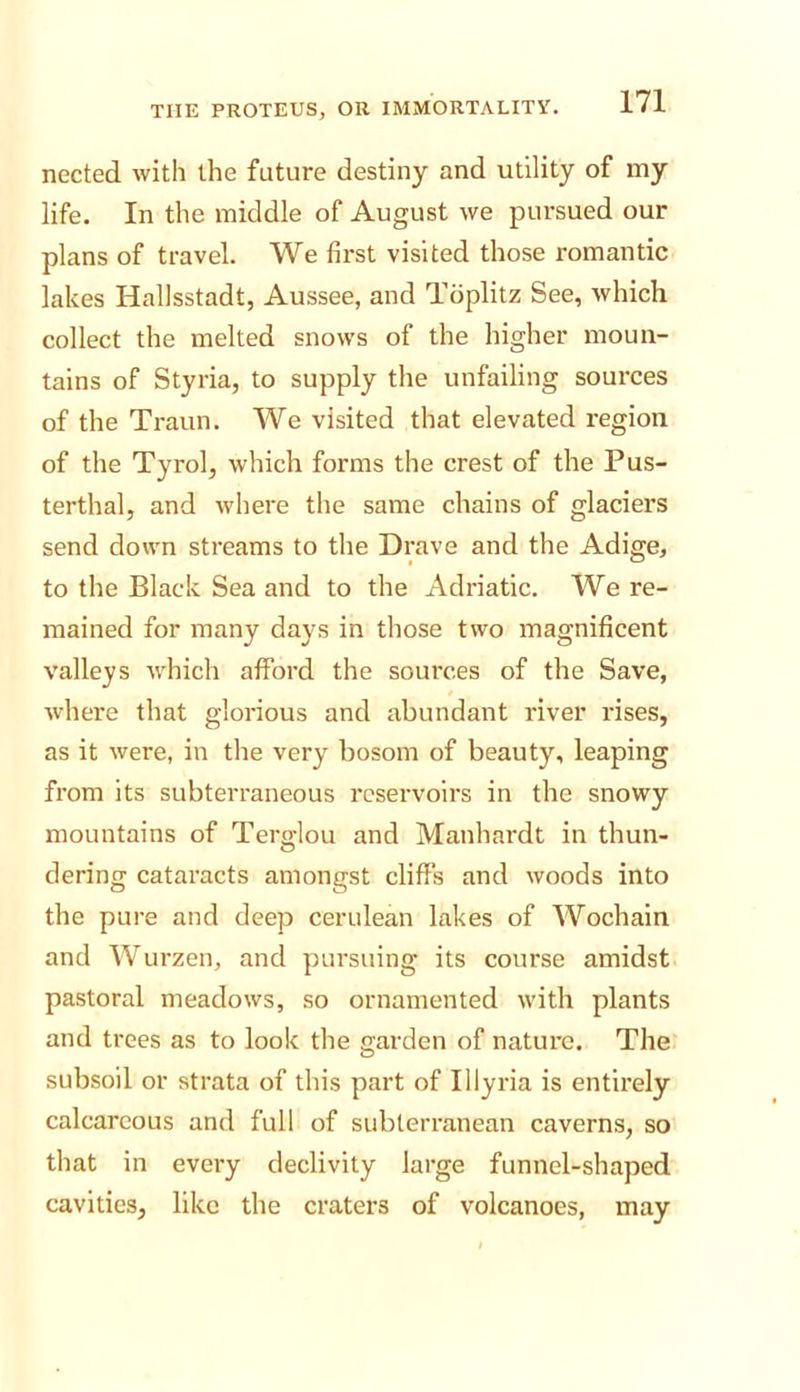 nected with the future destiny and utility of my life. In the middle of August we pursued our plans of travel. We first visited those romantic lakes Hallsstadt, Aussee, and Toplitz See, which collect the melted snows of the higher moun- tains of Styria, to supply the unfailing sources of the Traun. We visited that elevated region of the Tyrol, which forms the crest of the Pus- terthal, and where the same chains of glaciers send down streams to the Drave and the Adige, to the Black Sea and to the Adriatic. We re- mained for many days in those two magnificent valleys which afford the sources of the Save, where that glorious and abundant river rises, as it were, in the very bosom of beauty, leaping from its subterraneous reservoirs in the snowy mountains of Terglou and Manhardt in thun- dering cataracts amongst cliffs and woods into the pure and deep cerulean lakes of Wochaln and Wurzen, and pursuing its course amidst pastoral meadows, so ornamented with plants and trees as to look the garden of nature. The subsoil or strata of this part of Illyria is entirely calcareous and full of subterranean caverns, so that in every declivity large funnel-shaped cavities, like the craters of volcanoes, may