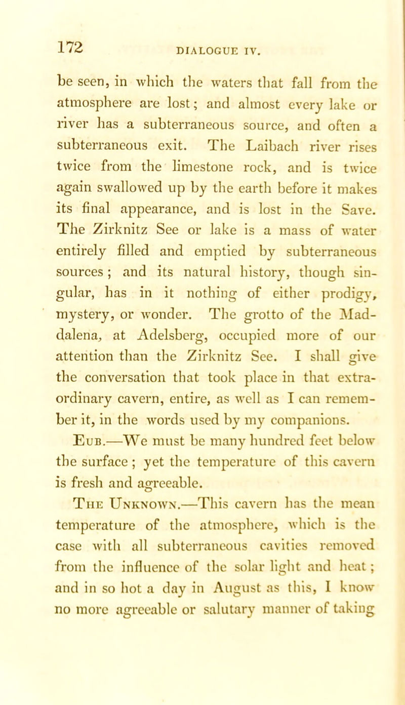 be seen, in which the waters that fall from the atmosphere are lost; and almost every lake or river has a subterraneous source, and often a subterraneous exit. The Laibach river rises twice from the limestone rock, and is twice again swallowed up by the earth before it makes its final appearance, and is lost in the Save. The Zirknitz See or lake is a mass of water entirely filled and emptied by subterraneous sources; and its natural history, though sin- gular, has in it nothing of either prodigy, mystery, or wonder. The grotto of the ]\Iad- dalena, at Adelsberg, occupied more of our attention than the Zirknitz See. I shall give the conversation that took place in that extra- ordinary cavern, entire, as well as I can remem- ber it, in the words used by my companions. Eub.—We must be many hundred feet below the surface; yet the temperature of this cavern is fresh and agreeable. The Unknown.—This cavern has the mean temperature of the atmosphere, which is the case with all subterraneous cavities removed from the influence of the solar light and heat; and in so hot a day in August as this, I know no more agreeable or salutary manner of taking