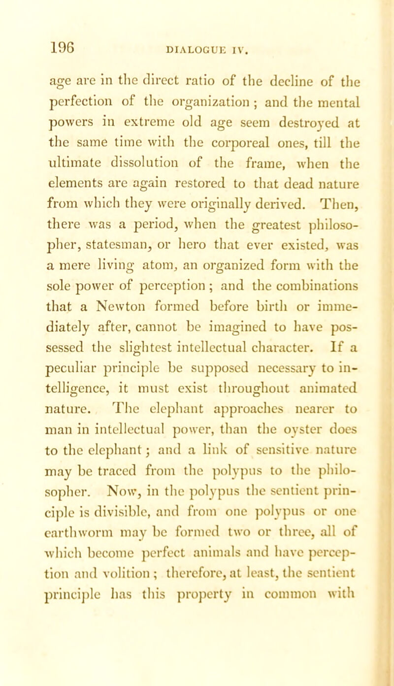 age are in tlie direct ratio of the decline of the perfection of the organization ; and tlie mental powers in extreme old age seem destroyed at the same time with the corporeal ones, till the ultimate dissolution of the frame, when the elements are again restored to that dead nature from which they were originally derived. Then, there was a period, when the greatest philoso- pher, statesman, or hero that ever existed, was a mere living atom, an organized form with the sole power of perception ; and the combinations that a Newton formed before birth or imme- diately after, cannot be imagined to have pos- sessed the slightest intellectual character. If a peculiar principle be supposed necessary to in- telligence, it must exist throughout animated nature. The elephant approaches nearer to man in intellectual power, than the oyster does to the elephant; and a link of sensitive nature may be traced from the polypus to the philo- sopher. Now, in the polypus the sentient prin- ciple is divisible, and from one jiolypus or one earthworm may be formed two or three, all of which become perfect animals and have percep- tion and volition ; therefore, at least, the sentient princijile has this property in common with