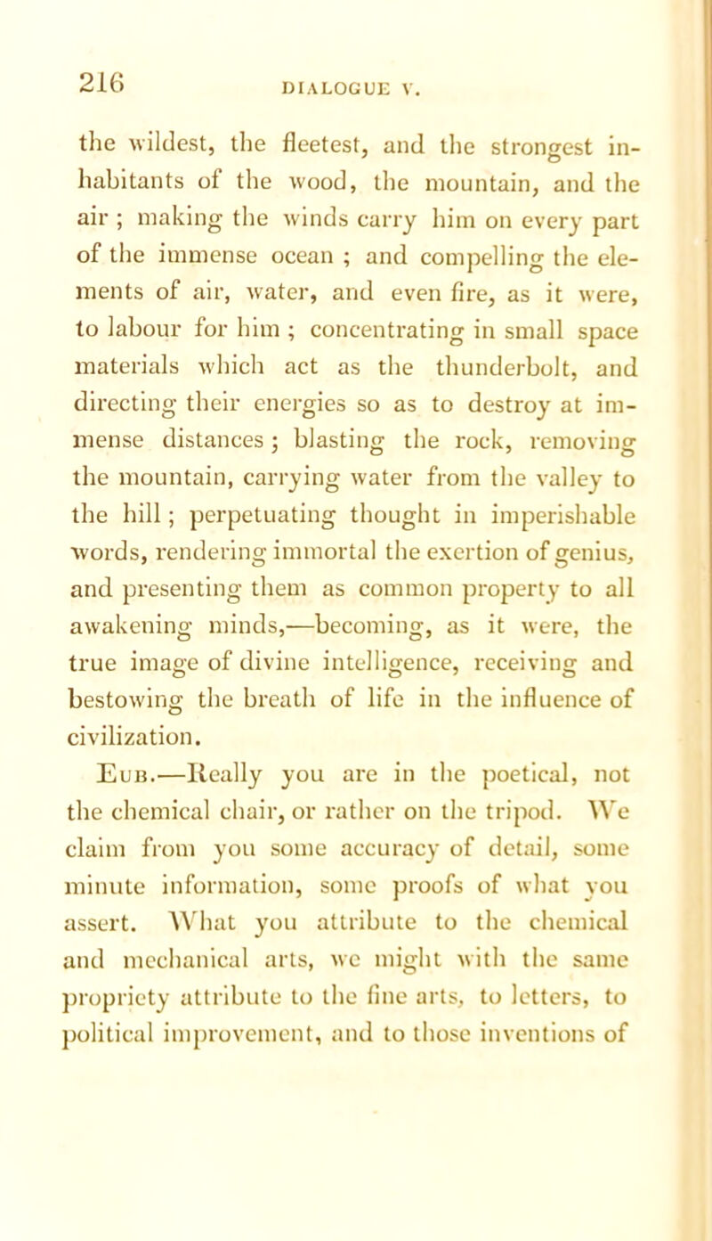 the wildest, the fleetest, and tlie strongest in- habitants of the wood, the mountain, and the air ; making the winds carry him on every part of the immense ocean ; and compelling the ele- ments of air, water, and even fire, as it were, to labour for him ; concentrating in small space materials which act as the thunderbolt, and directing their energies so as to destroy at im- mense distances; blasting the rock, removing the mountain, carrying water from the valley to the hill; perpetuating thought in imperishable words, rendering immortal the exertion of genius, and presenting them as common property to all awakening minds,—becoming, as it were, the true image of divine intelligence, receiving and bestowing the breath of life in the influence of civilization. Eun.—Really you are in the poetical, not the chemical chair, or rather on the tripod. We claim from you some accuracy of detail, some minute information, some proofs of what you assert. ^Vhat you attribute to the chemical and mechanical arts, we might with the same propriety attribute to the fine arts, to letters, to political improvement, and to those inventions of