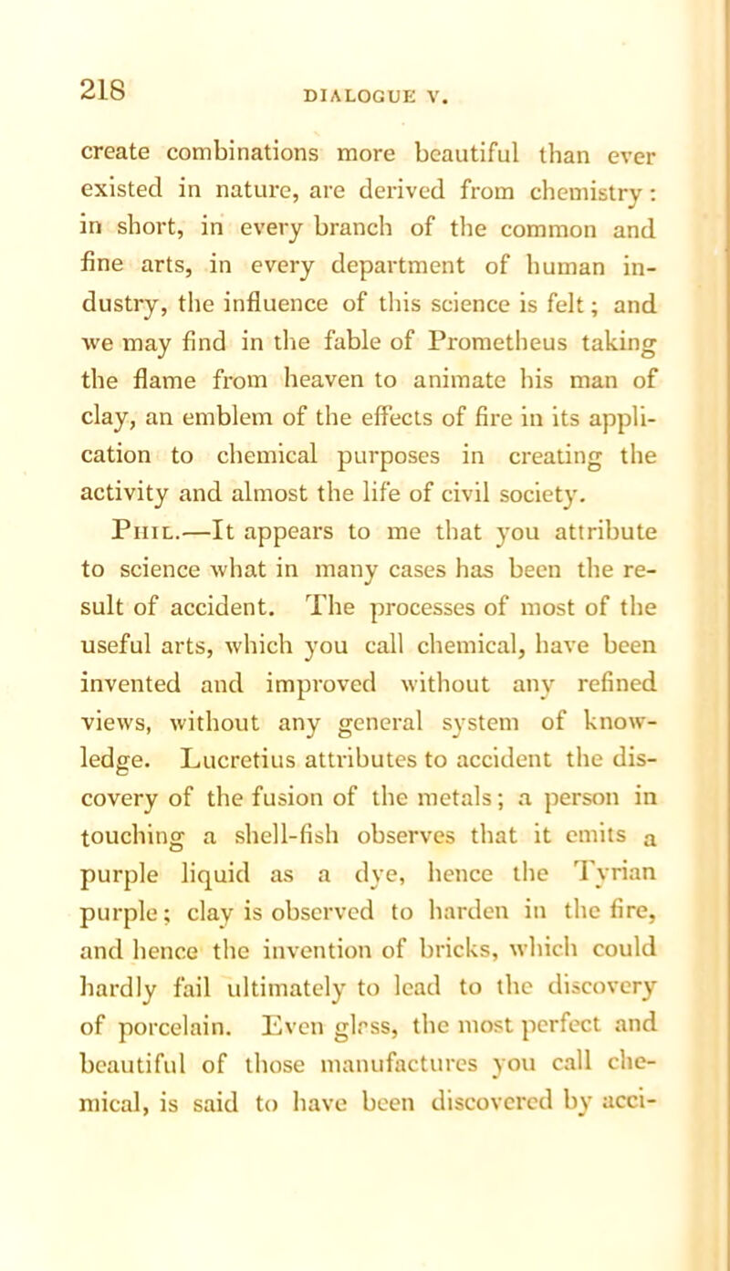 create combinations more beautiful than ever existed in nature, are derived from chemistry: in short, in every branch of the common and fine arts, in every department of human in- dustry, the influence of this science is felt; and we may find in die fable of Prometheus taking the flame from heaven to animate his man of clay, an emblem of the effects of fire in its appli- cation to chemical purposes in creating the activity and almost the life of civil society. Phil.—It appears to me that you attribute to science what in many cases has been the re- sult of accident. The processes of most of the useful arts, which you call chemical, have been invented and improved without any refined views, without any general system of know- ledge. Lucretius attributes to accident the dis- covery of the fusion of the metals; a person in touching a shell-fish observes that it emits a purple liquid as a dye, hence the Tyrian purple; clay is observed to harden in the fire, and hence the invention of bricks, which could hardly fail ultimately to lead to the discovery of porcelain. Lvcn glass, the most perfect and beautiful of those manufactures you call che- mical, is said to have been discovered by acci-