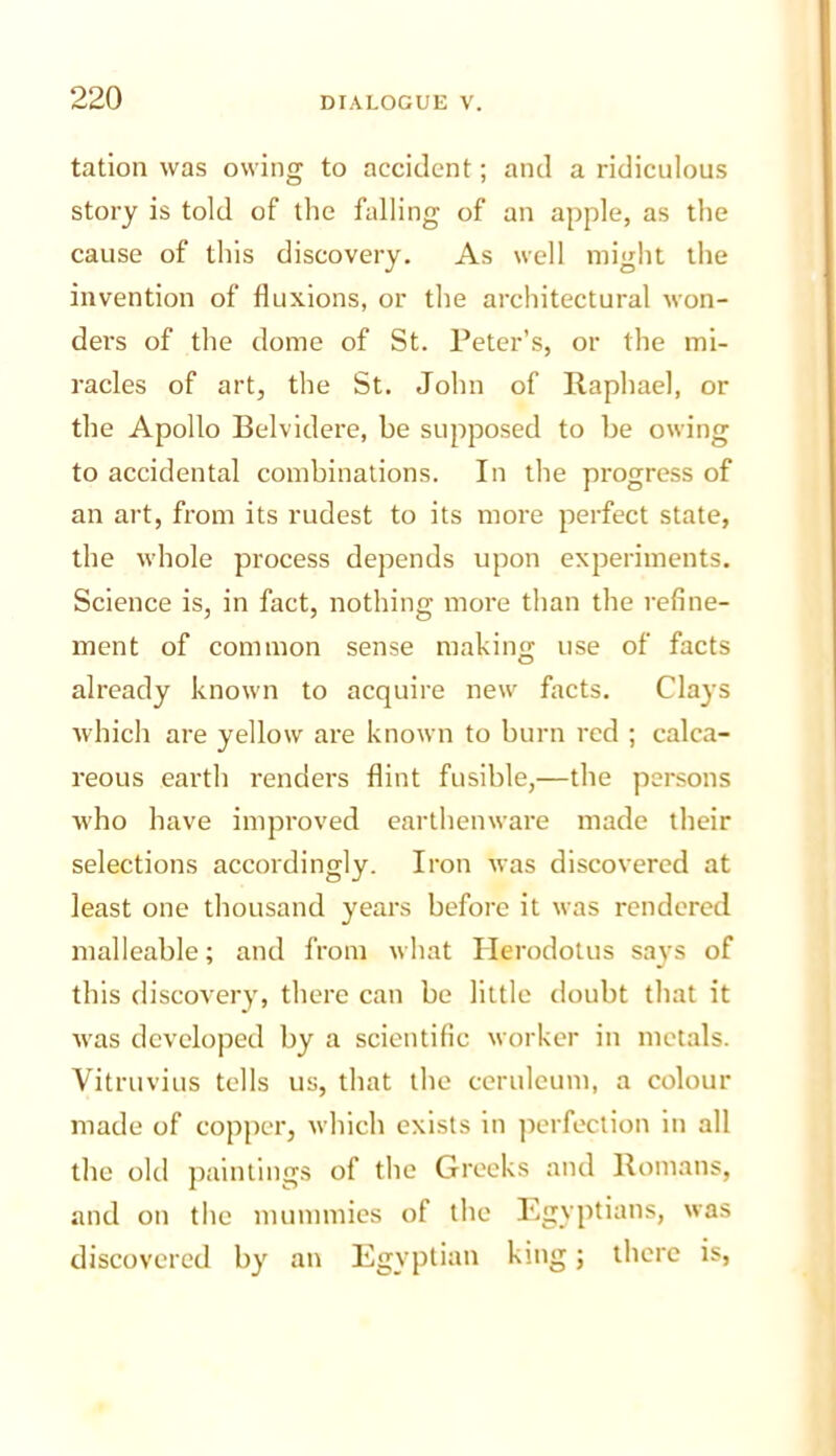 tation was owing to accident; and a ridiculous story is told of the falling of an apple, as the cause of this discovery. As well might the invention of fluxions, or the architectural won- dei's of the dome of St. Peter’s, or the mi- racles of art, the St. John of llaphael, or the Apollo Belvidere, be supposed to be owing to accidental combinations. In the progress of an art, from its rudest to its more perfect state, the whole process depends upon experiments. Science is, in fact, nothing more than the refine- ment of common sense making use of facts already known to acquire new facts. Clays which are yellow are known to burn red ; calca- reous earth renders flint fusible,—the persons who have improved earthenware made their selections accordingly. Iron was discovered at least one thousand years before it was rendered malleable; and from what Herodotus says of this discovery, there can be little doubt that it was developed by a scientific worker in metals. Vitruvius tells us, that the ceruleum, a colour made of copper, Avlnch exists in perfection in all the old jiaintings of the Greeks and Homans, and on the mummies of the Egyptians, was discovered by an Egyptian king; there is,