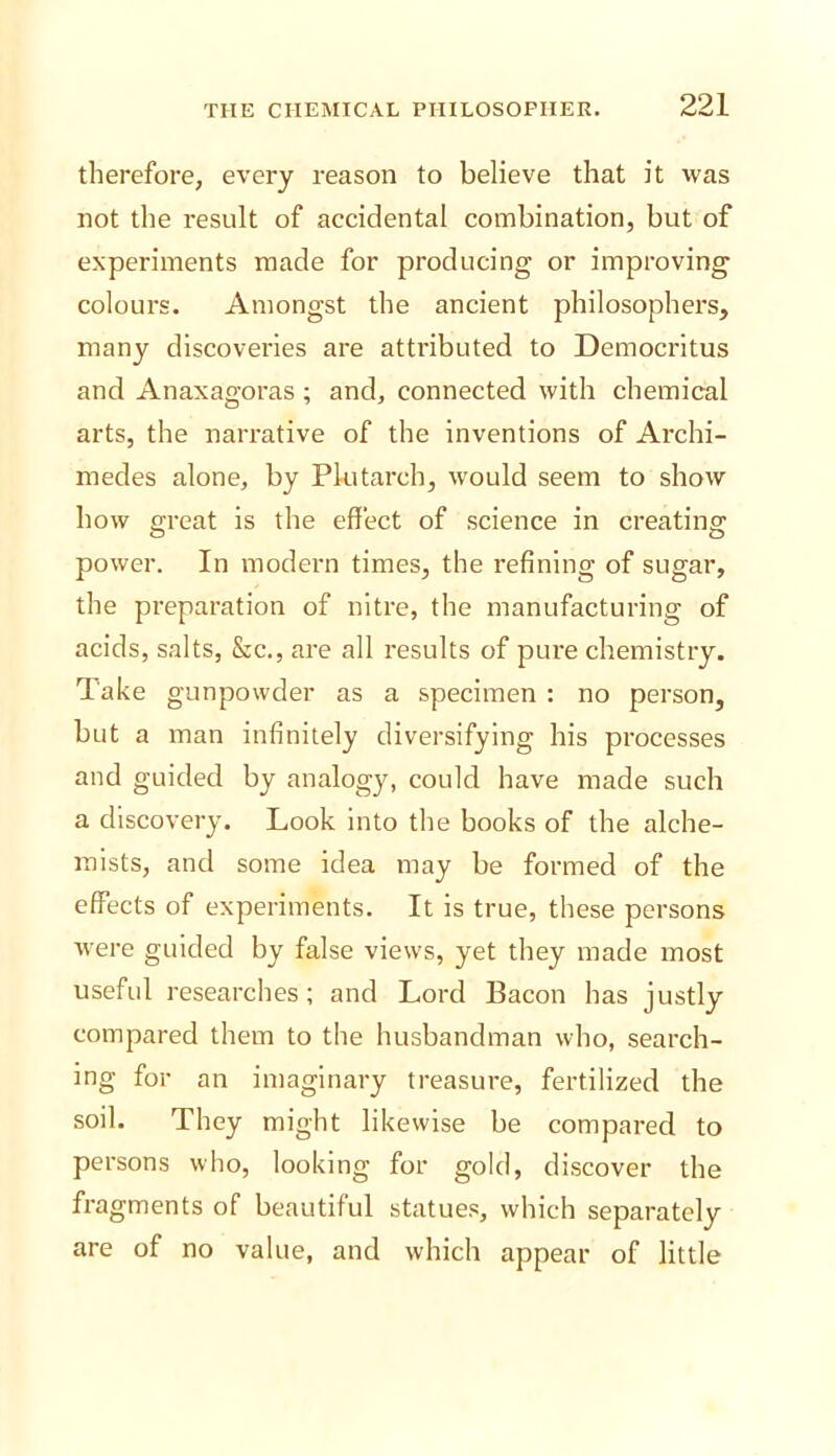 therefore, every reason to believe that it was not the result of accidental combination, but of experiments made for producing or improving colours. Amongst the ancient philosophers, many discoveries are attributed to Democritus and Anaxagoras; and, connected with chemical arts, the narrative of the inventions of Archi- medes alone, by Plutarch, would seem to show how great is the effect of science in creating power. In modern times, the refining of sugar, the preparation of nitre, the manufacturing of acids, salts, &c., are all results of pure chemistry. Take gunpowder as a specimen : no person, but a man infinitely diversifying his processes and guided by analogy, could have made such a discovery. Look into the books of the alche- mists, and some idea may be formed of the effects of experiments. It is true, these persons were guided by false views, yet they made most useful researches; and Lord Bacon has justly compared them to the husbandman who, search- ing for an imaginary treasure, fertilized the soil. They might likewise be compared to persons who, looking for gold, discover the fragments of beautiful statues, which separately are of no value, and which appear of little