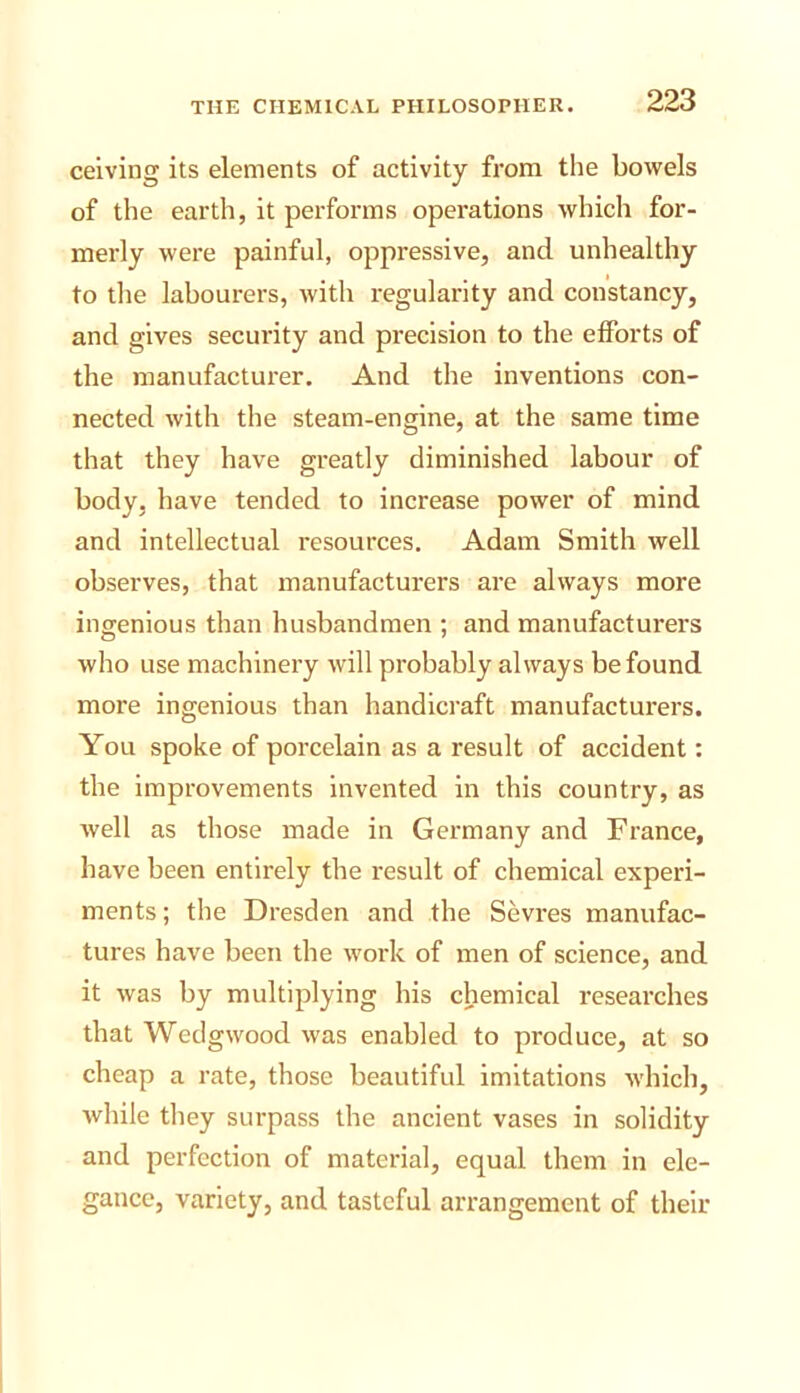 ceiving its elements of activity from the bowels of the earth, it performs operations which for- merly were painful, oppressive, and unhealthy to tlie labourers, with regularity and constancy, and gives security and precision to the efforts of the manufacturer. And the inventions con- nected with the steam-engine, at the same time that they have greatly diminished labour of body, have tended to increase power of mind and intellectual resources. Adam Smith well observes, that manufacturers are always more ingenious than husbandmen ; and manufacturers who use machinery will probably always be found more ingenious than handicraft manufacturers. You spoke of porcelain as a result of accident: the improvements invented in this country, as well as those made in Germany and France, have been entirely the result of chemical experi- ments ; the Dresden and the Sevres manufac- tures have been the work of men of science, and it was by multiplying his chemical researches that Wedgwood was enabled to produce, at so cheap a rate, those beautiful imitations which, while they surpass the ancient vases in solidity and perfection of material, equal them in ele- gance, variety, and tasteful arrangement of their