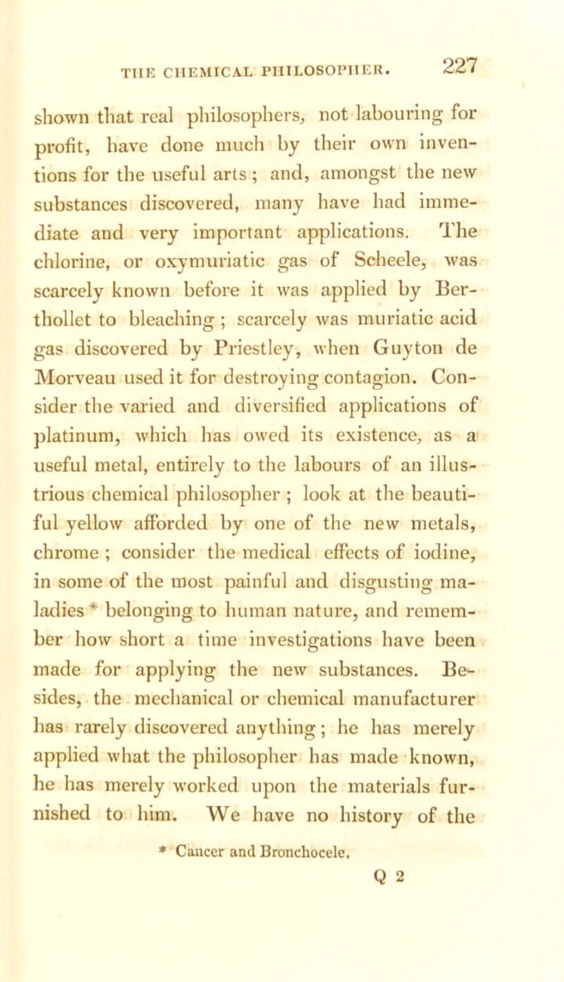 shown that real philosophers, not labouring for profit, have done inucli by their own inven- tions for the useful arts ; and, amongst the new substances discovered, many have had imme- diate and very important applications. The chlorine, or oxymuriatic gas of Scheele, was scarcely known before it was applied by Ber- thollet to bleaching ; scarcely was muriatic acid gas discovered by Priestley, when Guyton de Morveau used it for destroying contagion. Con- sider the varied and diversified applications of platinum, which has owed its existence, as a useful metal, entirely to the labours of an illus- trious chemical philosopher ; look at the beauti- ful yellow afforded by one of the new metals, chrome ; consider the medical effects of iodine, in some of the most painful and disgusting ma- ladies* belonging to human nature, and remem- ber how short a time investigations have been made for applying the new substances. Be- sides, the mechanical or chemical manufacturer has rarely discovered anything; he has merely applied what the philosopher has made known, he has merely worked upon the materials fur- nished to him. We have no history of the Q 2 * Cancer and Bronchocele.