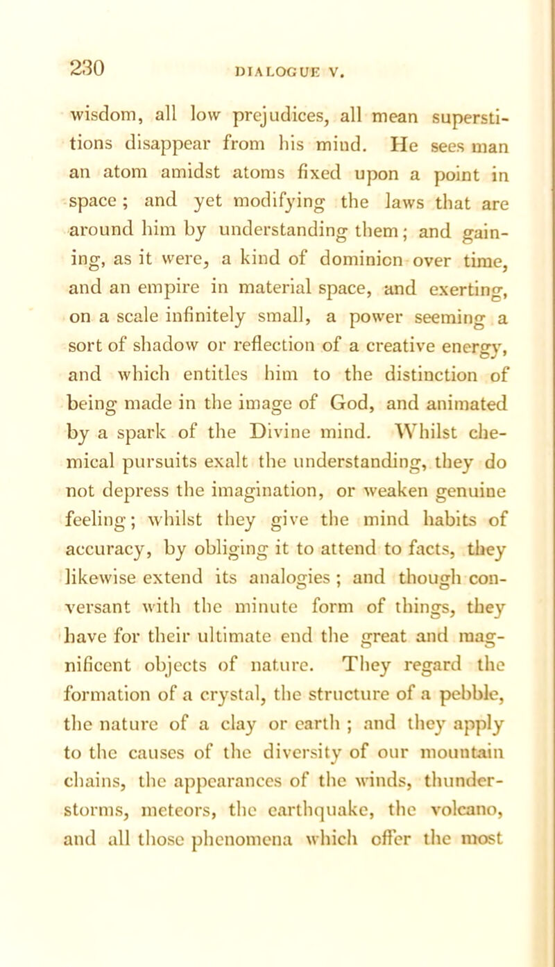 wisdom, all low prejudices, all mean supersti- tions disappear from his mind. He sees man an atom amidst atoms fixed upon a point in space; and yet modifying the laws that are around him by understanding them; and gain- ing, as it were, a kind of dominion over time, and an empire in material space, and exerting, on a scale infinitely small, a power seeming a sort of shadow or reflection of a creative energy, and which entitles him to the distinction of being made in the image of God, and animated by a spark of the Divine mind. Whilst che- mical pursuits exalt the understanding, they do not depress the imagination, or weaken genuine feeling; whilst they give the mind habits of accuracy, by obliging it to attend to facts, they likewise extend its analogies ; and though con- versant with the minute form of things, they have for their ultimate end the great and mag- nificent objects of nature. They regard the formation of a crystal, the structure of a pebble, the nature of a clay or earth ; and they apply to the causes of the diversity of our mountain chains, the appearances of the winds, thunder- storms, meteors, the earthquake, the volcano, and all those phenomena which offer the most