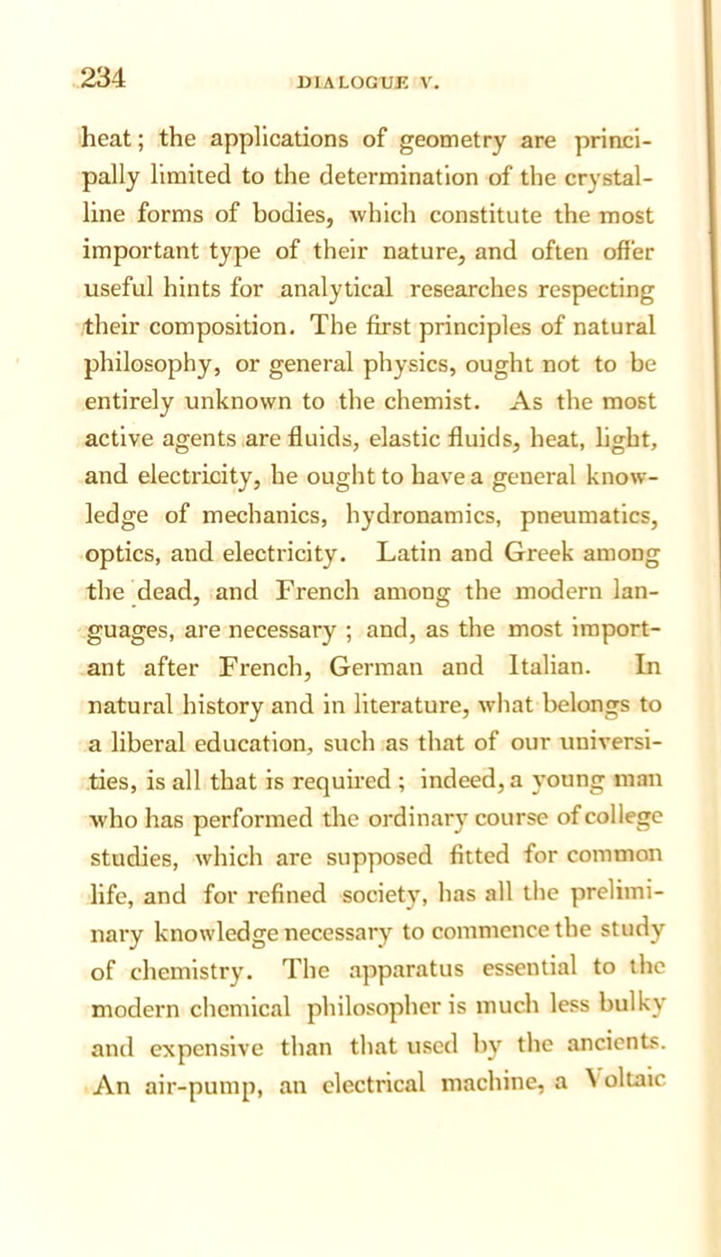 heat; the applications of geometry are princi- pally limited to the determination of the crystal- line forms of bodies, which constitute the most important type of their nature, and often offer useful hints for analytical researches respecting their composition. The first principles of natural philosophy, or general physics, ought not to be entirely unknown to the chemist. As the most active agents are fluids, elastic fluids, heat, light, and electricity, he ought to have a general know- ledge of mechanics, hydronamics, pneumatics, optics, and electricity. Latin and Greek among the dead, and French among the modern lan- guages, are necessary ; and, as the most import- ant after French, German and Italian. In natural history and in literature, what belongs to a liberal education, such as that of our universi- ties, is all that is requued ; indeed, a young man who has performed the ordinary course of college studies, which are supposed fitted for common life, and for refined society, has all the prelimi- nary knowledge necessary to commence the study of chemistry. The apparatus essential to the modern chemical philosopher is much less bulky and expensive than that used by the ancients. An air-pump, an electrical machine, a ^ oltalc