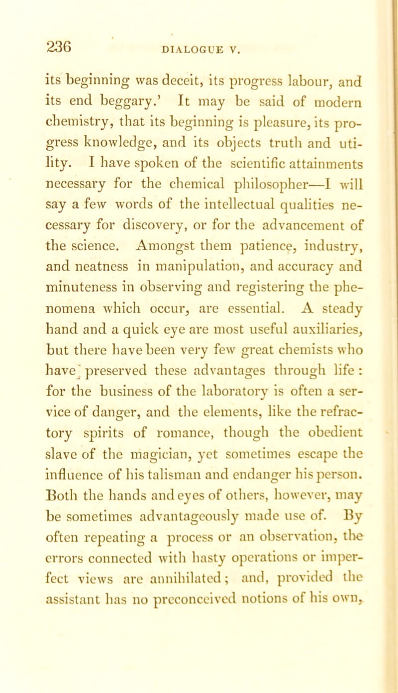 its beginning was deceit, its progress labour, and its end beggary.’ It may be said of modern chemistry, that its beginning is pleasure, its pro- gress knowledge, and its objects truth and uti- lity. I have spoken of the scientific attainments necessaiy for the chemical philosopher—1 will say a few words of the intellectual qualities ne- cessary for discovery, or for the advancement of the science. Amongst them patience, industry, and neatness in manipulation, and accuracy and minuteness in observing and registering the phe- nomena which occur, are essential. A steady hand and a quick eye are most useful auxiliaries, but there have been very few great chemists who havej preserved these advantages through life : for the business of the laboratory is often a ser- vice of danger, and the elements, like the refrac- tory spirits of romance, though the obedient slave of the magician, yet sometimes escape the influence of his talisman and endanger his person. Both the hands and eyes of others, however, may be sometimes advantageously made use of. By often repeating a process or an observation, tlic errors connected with hasty operations or imper- fect views are annihilated; and, provided the assistant has no preconceived notions of his own,