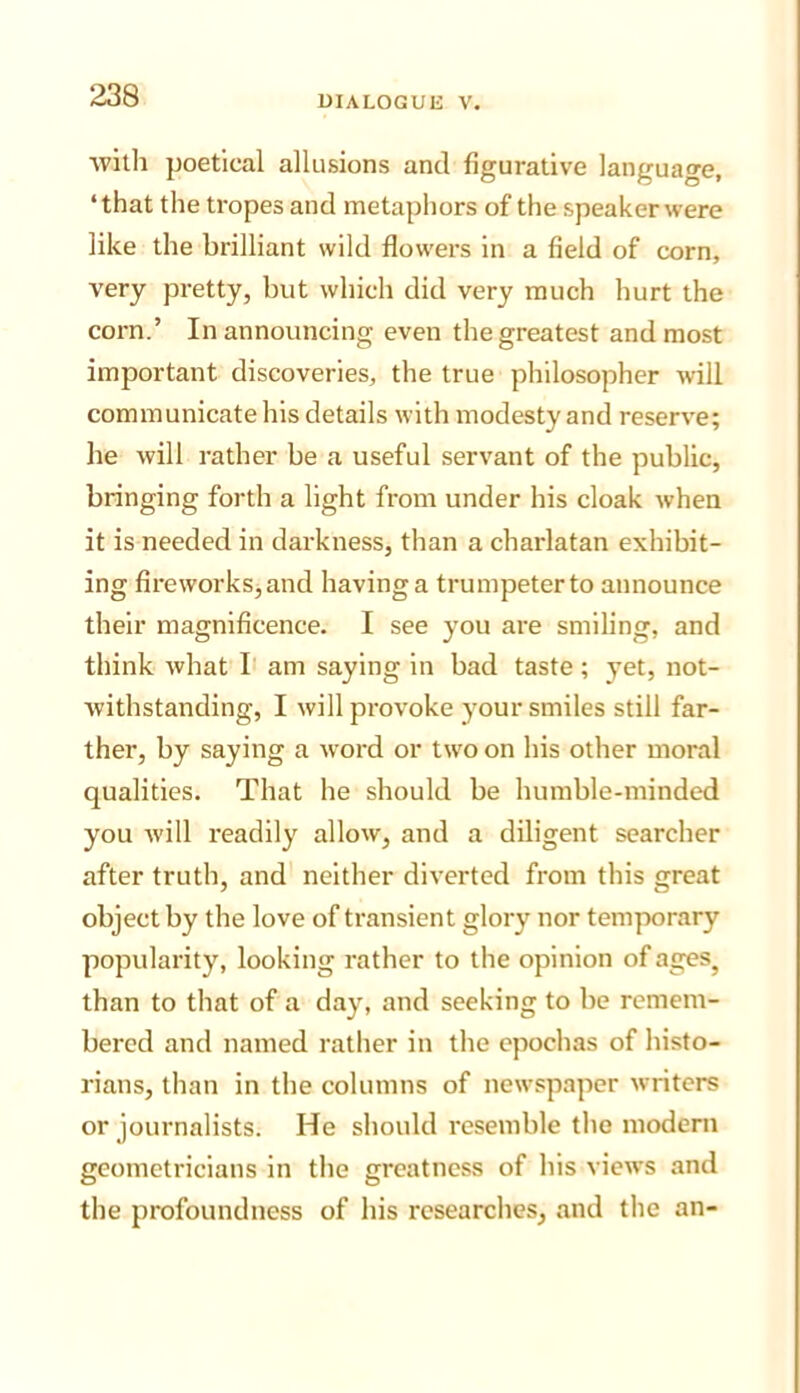 ■\vitli poetical allusions and figurative language, ‘that the tropes and metaphors of the speaker were like the brilliant wild flowers in a field of corn, very pretty, but which did very much hurt the corn.’ In announcing even the greatest and most important discoveries, the true philosopher will communicate his details with modesty and reserve; lie will rather be a useful servant of the public, bringing forth a light from under his cloak when it is needed in darkness, than a charlatan exhibit- ing fireworks,and having a trumpeter to announce their magnificence. I see you are smiling, and think what I am saying in bad taste; yet, not- withstanding, I will provoke your smiles still far- ther, by saying a word or two on his other moral qualities. That he should be humble-minded you will x'eadily allow, and a diligent searcher after truth, and neither diverted from this great object by the love of transient glory nor temporary popularity, looking rather to the opinion of ages^ than to that of a day, and seeking to be remem- bered and named rather in the epochas of histo- rians, than in the columns of newspaper writers or journalists. He should resemble the modern geometricians in the greatness of his views and the profoundness of his researches, and the an-