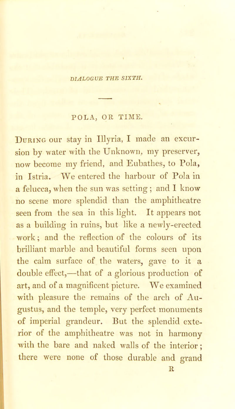 dialogue the sixth. POLA, OR TIME. During our stay in Illyria, I made an excur- sion by water with the Unknown, my preserver, now become my friend, and Eubathes, to Pola, in Istria. We entered the harbour of Pola in a felucca, when the sun was setting ; and 1 know no scene more splendid than the amphitheatre seen from the sea in this light. It appears not as a building in ruins, but like a newly-erected, work; and the reflection of the colours of its brilliant marble and beautiful forms seen upon the calm surface of the waters, gave to it a double effect,—that of a glorious production of art, and of a magnificent picture. We examined with pleasure the remains of the arch of Au- gustus, and the temple, very perfect monuments of imperial grandeur. But the splendid exte- rior of the amphitheatre was not in harmony with the bare and naked walls of the interior; there were none of those durable and grand R