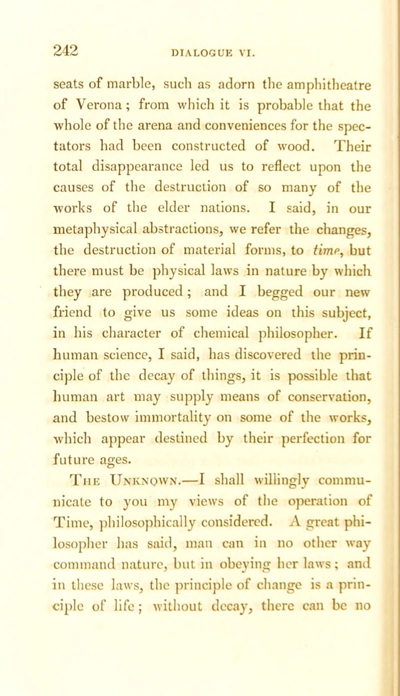 seats of marble, such as adorn tlie amphitheatre of Verona; from which it is probable that the whole of the arena and conveniences for the spec- tators had been constructed of wood. Their total disappearance led us to reflect upon the causes of the destruction of so many of the works of the elder nations. I said, in our metaphysical abstractions, we refer the changes, the destruction of material forms, to time, but there must be physical laws in nature by which they are produced; and I begged our new friend to give us some ideas on this subject, in his character of chemical philosopher. If human science, I said, has discovered the prin- ciple of the decay of things, it is possible that human art may supply means of conservation, and bestow immortality on some of the works, which appear destined by their perfection for future ages. The Unknown.—I shall willingly commu- nicate to you my views of the operation of Time, philosophically considered. A great phi- losopher has said, man can in no other way command nature, but in obeying her laws; and in these laws, the principle of change is a prin- ciple of life; without decay, there can be no