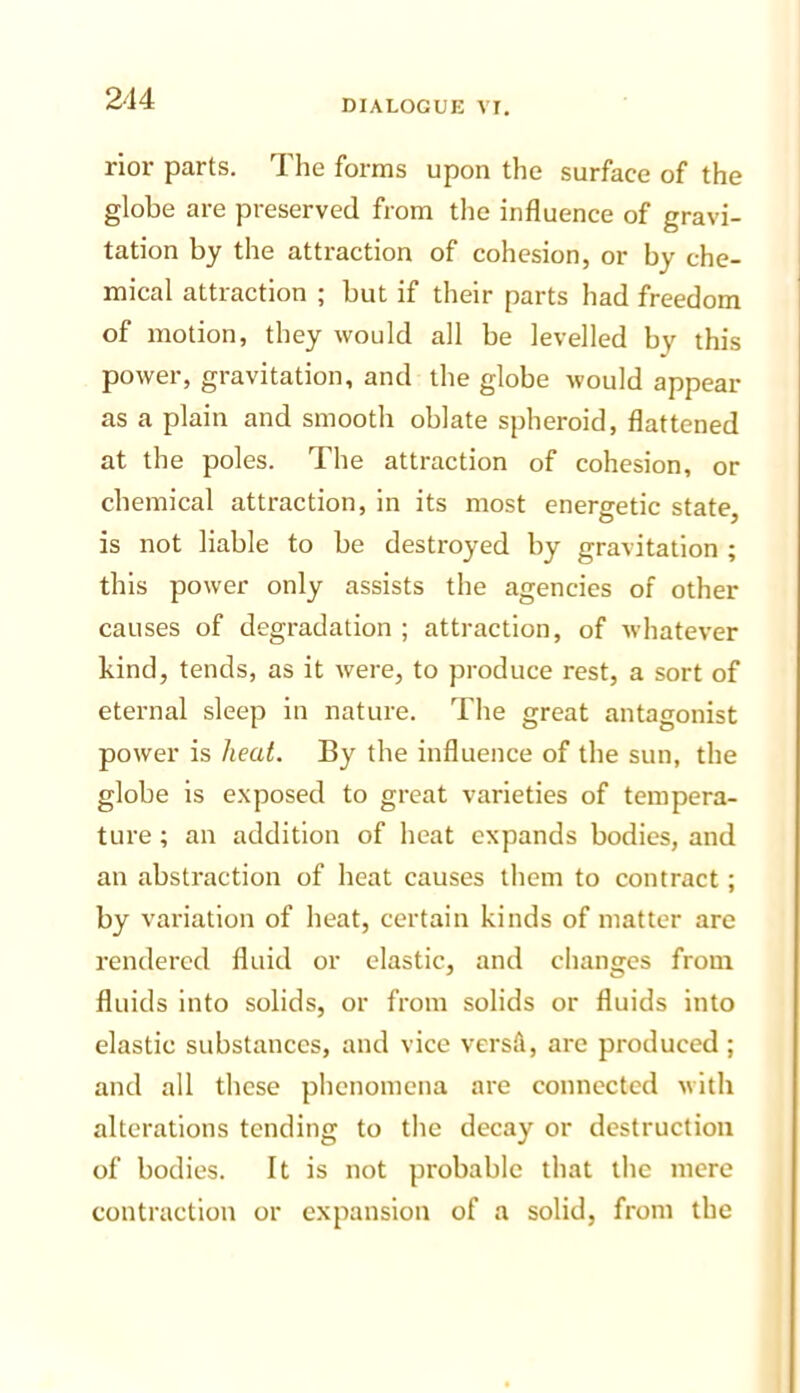 rior parts. The forms upon the surface of the globe are preserved from the influence of gravi- tation by the attraction of cohesion, or by che- mical attraction ; but if their parts had freedom of motion, they would all be levelled by this power, gravitation, and the globe would appear as a plain and smooth oblate spheroid, flattened at the poles. The attraction of cohesion, or chemical attraction, in its most energetic state, is not liable to be destroyed by gravitation ; this power only assists the agencies of other causes of degradation ; attraction, of whatever kind, tends, as it were, to produce rest, a sort of eternal sleep in nature. The great antagonist power is /leaL By the influence of the sun, the globe is exposed to great varieties of tempera- ture ; an addition of heat expands bodies, and an abstraction of heat causes them to contract; by variation of heat, certain kinds of matter are rendered fluid or elastic, and clianges from fluids into solids, or from solids or fluids into elastic substances, and vice versA, are produced ; and all these phenomena are connected with alterations tending to the decay or destruction of bodies. It is not probable that the mere contraction or expansion of a solid, from the